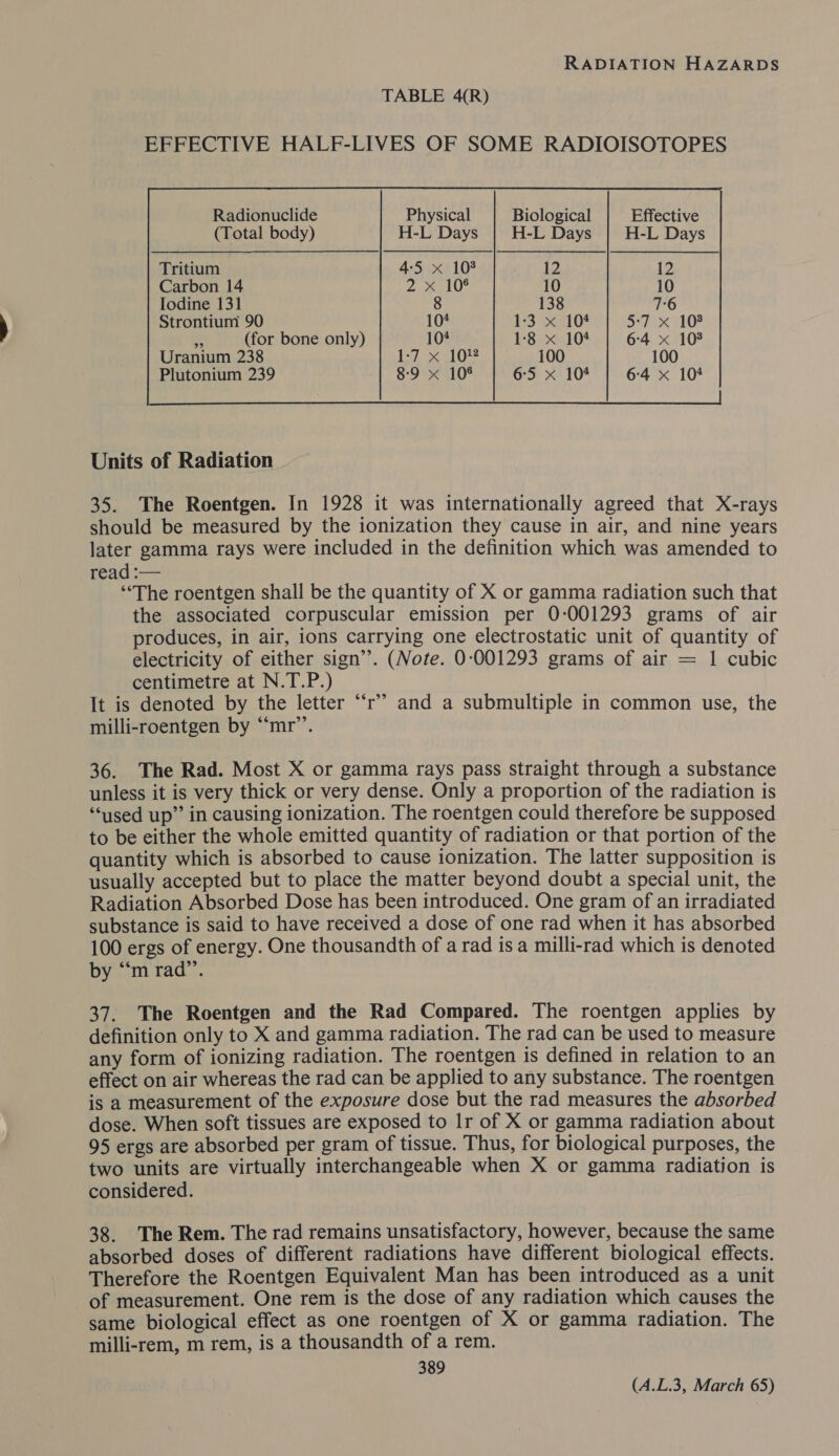 TABLE 4(R) EFFECTIVE HALF-LIVES OF SOME RADIOISOTOPES             Radionuclide Physical Biological Effective (Total body) H-L Days H-L Days H-L Days Tritium 4:54 10% 12 12 Carbon 14 py 2 (Vg 10 10 Iodine 131 8 138 7:6 Strontium 90 10¢ 1:3 x 104 5°77 107 , (for bone only) 104 1-8 x 104 6:4 x 108 Uranium 238 Ls 103 100 100 Plutonium 239 8-9 x 108 6:5 x 104 6:4 x 104   Units of Radiation 35. The Roentgen. In 1928 it was internationally agreed that X-rays should be measured by the ionization they cause in air, and nine years later gamma rays were included in the definition which was amended to read :-— ‘“‘The roentgen shall be the quantity of X or gamma radiation such that the associated corpuscular emission per 0-:001293 grams of air produces, in air, ions carrying one electrostatic unit of quantity of electricity of either sign’. (Note. 0:001293 grams of air = 1 cubic centimetre at N.T.P.) It is denoted by the letter “‘r’’ and a submultiple in common use, the milli-roentgen by “‘mr’’. 36. The Rad. Most X or gamma rays pass straight through a substance unless it is very thick or very dense. Only a proportion of the radiation is “used up” in causing ionization. The roentgen could therefore be supposed to be either the whole emitted quantity of radiation or that portion of the quantity which is absorbed to cause ionization. The latter supposition is usually accepted but to place the matter beyond doubt a special unit, the Radiation Absorbed Dose has been introduced. One gram of an irradiated substance is said to have received a dose of one rad when it has absorbed 100 ergs of energy. One thousandth of a rad isa milli-rad which is denoted by “‘m rad”’. 37. The Roentgen and the Rad Compared. The roentgen applies by definition only to X and gamma radiation. The rad can be used to measure any form of ionizing radiation. The roentgen is defined in relation to an effect on air whereas the rad can be applied to any substance. The roentgen is a measurement of the exposure dose but the rad measures the absorbed dose. When soft tissues are exposed to Ir of X or gamma radiation about 95 ergs are absorbed per gram of tissue. Thus, for biological purposes, the two units are virtually interchangeable when X or gamma radiation is considered. 38. The Rem. The rad remains unsatisfactory, however, because the same absorbed doses of different radiations have different biological effects. Therefore the Roentgen Equivalent Man has been introduced as a unit of measurement. One rem is the dose of any radiation which causes the same biological effect as one roentgen of X or gamma radiation. The milli-rem, m rem, is a thousandth of a rem. 389