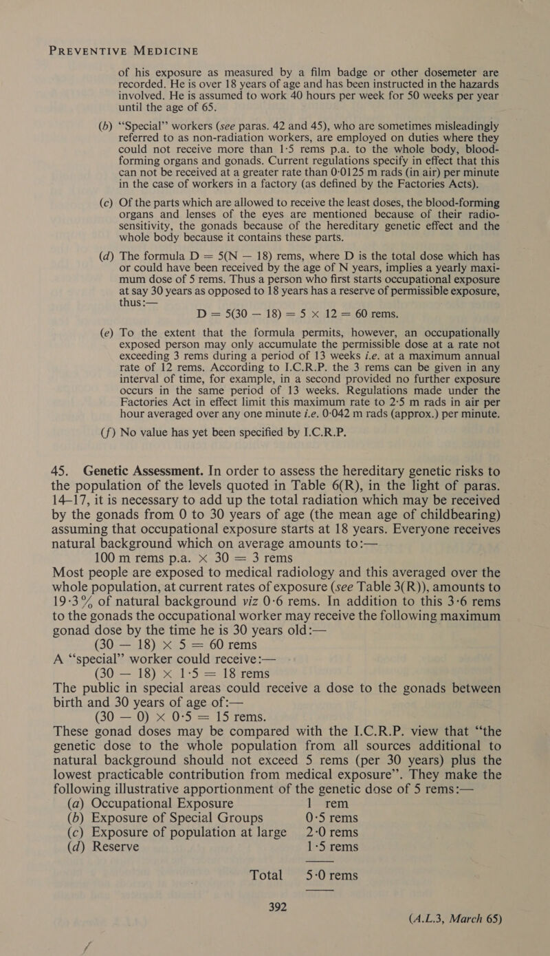 of his exposure as measured by a film badge or other dosemeter are recorded. He is over 18 years of age and has been instructed in the hazards involved. He is assumed to work 40 hours per week for 50 weeks per year until the age of 65. (b) ‘‘Special’’ workers (see paras. 42 and 45), who are sometimes misleadingly referred to as non-radiation workers, are employed on duties where they could not receive more than 1:5 rems p.a. to the whole body, blood- forming organs and gonads. Current regulations specify in effect that this can not be received at a greater rate than 0-0125 m rads (in air) per minute in the case of workers in a factory (as defined by the Factories Acts). (c) Of the parts which are allowed to receive the least doses, the blood-forming organs and lenses of the eyes are mentioned because of their radio- sensitivity, the gonads because of the hereditary genetic effect and the whole body because it contains these parts. (d) The formula D = 5(N — 18) rems, where D is the total dose which has or could have been received by the age of N years, implies a yearly maxi- mum dose of 5 rems. Thus a person who first starts occupational exposure at say 30 years as opposed to 18 years has a reserve of permissible exposure, thus :— D = 50 — 18) = 5.x 12\= 60zems: (e) To the extent that the formula permits, however, an occupationally exposed person may only accumulate the permissible dose at a rate not exceeding 3 rems during a period of 13 weeks i.e. at a maximum annual rate of 12 rems. According to I.C.R.P. the 3 rems can be given in any interval of time, for example, in a second provided no further exposure occurs in the same period of 13 weeks. Regulations made under the Factories Act in effect limit this maximum rate to 2:5 m rads in air per hour averaged over any one minute 7.e. 0-042 m rads (approx.) per minute. (f) No value has yet been specified by I.C.R.P. 45. Genetic Assessment. In order to assess the hereditary genetic risks to the population of the levels quoted in Table 6(R), in the light of paras. 14-17, it is necessary to add up the total radiation which may be received by the gonads from 0 to 30 years of age (the mean age of childbearing) assuming that occupational exposure starts at 18 years. Everyone receives natural background which on average amounts to:— 100 m rems p.a. x 30 = 3 rems Most people are exposed to medical radiology and this averaged over the whole population, at current rates of exposure (see Table 3(R)), amounts to 19-3°% of natural background viz 0:6 rems. In addition to this 3-6 rems to the gonads the occupational worker may receive the following maximum gonad dose by the time he is 30 years old:— (30 — 18) x 5 = 60 rems A “special”? worker could receive :— (30 — 18) x 1-5 = 18 rems The public in special areas could receive a dose to the gonads between birth and 30 years of age of:— (30 — 0) X 0-5 = 15 rems. These gonad doses may be compared with the I.C.R.P. view that “‘the genetic dose to the whole population from all sources additional to natural background should not exceed 5 rems (per 30 years) plus the lowest practicable contribution from medical exposure”. They make the following illustrative apportionment of the genetic dose of 5 rems:— (a) Occupational Exposure l—rem (b) Exposure of Special Groups 0-5 rems (c) Exposure of population at large 2-0 rems (d) Reserve 1-5 rems Total 5:Orems 392