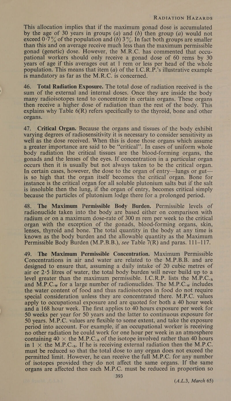 This allocation implies that if the maximum gonad dose is accumulated by the age of 30 years in groups (a) and (b) then group (a) would not exceed 0-7 % of the population and (4) 3%. In fact both groups are smaller than this and on average receive much less than the maximum permissible gonad (genetic) dose. However, the M.R.C. has commented that occu- pational workers should only receive a gonad dose of 60 rems by 30 years of age if this averages out at 1 rem or less per head of the whole population. This means that item (a) of the I.C.R.P.’s illustrative example is mandatory as far as the M.R.C. is concerned. 46. Total Radiation Exposure. The total dose of radiation received is the sum of the external and internal doses. Once they are inside the body many radioisotopes tend to concentrate in certain organs. These organs then receive a higher dose of radiation than the rest of the body. This explains why Table 6(R) refers specifically to the thyroid, bone and other organs. 47. Critical Organ. Because the organs and tissues of the body exhibit varying degrees of radiosensitivity it is necessary to consider sensitivity as well as the dose received. When this is done those organs which assume a greater importance are said to be “‘critical’’. In cases of uniform whole body radiation the critical tissues are the blood-forming organs, the gonads and the lenses of the eyes. If concentration in a particular organ occurs then it is usually but not always taken to be the critical organ. In certain cases, however, the dose to the organ of entry—lungs or gut— is so high that the organ itself becomes the critical organ. Bone for instance is the critical organ for all soluble plutonium salts but if the salt is insoluble then the lung, if the organ of entry, becomes critical simply because the particles of plutonium Jodge there for a prolonged period. 48. The Maximum Permissible Body Burden. Permissible levels of radionuclide taken into the body are based either on comparison with radium or on a maximum dose-rate of 300 m rem per week to the critical organ with the exception of the gonads, blood-forming organs, skin, lenses, thyroid and bone. The total quantity in the body at any time is known as the body burden and the allowable quantity as the Maximum Permissible Body Burden (M.P.B.B.), see Table 7(R) and paras. 111-117. 49. The Maximum Permissible Concentration. Maximum Permissible Concentrations in air and water are related to the M.P.B.B. and are designed to ensure that, assuming a daily intake of 20 cubic metres of air or 2:5 litres of water, the total body burden will never build up to a level greater than the maximum permissible. I.C.R.P. lists the M.P.C.a and M.P.C.w for a large number of radionuclides. The M.P.C.w includes the water content of food and thus radioisotopes in food do not require special consideration unless they are concentrated there. M.P.C. values apply to occupational exposure and are quoted for both a 40 hour week and a 168 hour week. The first applies to 40 hours exposure per week for 50 weeks per year for 50 years and the latter to continuous exposure for 50 years. M.P.C. values are flexible to some extent, and take the exposure period into account. For example, if an occupational worker is receiving no other radiation he could work for one hour per week in an atmosphere containing 40 x the M.P.C.. of the isotope involved rather than 40 hours in 1 xX the M.P.C.,. If he is receiving external radiation then the M.P.C. must be reduced so that the total dose to any organ does not exceed the permitted limit. However, he can receive the full M.P.C. for any number of isotopes provided they do not affect the same organs. If the same organs are affected then each M.P.C. must be reduced in proportion so 393