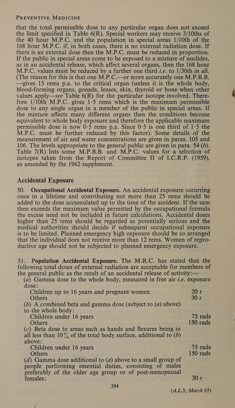 that the total permissible dose to any particular organ does not exceed the limit specified in Table 6(R). Special workers may receive 3/10ths of the 40 hour M.P.C. and the population in special areas 1/10th of the 168 hour M.P.C. if, in both cases, there is no external radiation dose. If there is an external dose then the M.P.C. must be reduced in proportion. If the public in special areas come to be exposed to a mixture of nuclides, as in an accidental release, which affect several organs, then the 168 hour M.P.C. values must be reduced by a further one third i.e. to 1/30th in all. (The reason for this is that one M.P.C.—or more accurately one M.P.B.B. —gives 15 rems p.a. to the critical organ (unless it is the whole body, blood-forming organs, gonads, lenses, skin, thyroid or bone when other values apply—see Table 6(R) for the particular isotope involved. There- fore 1/10th M.P.C. gives 1-5 rems which is the maximum permissible dose to any single organ in a member of the public in special areas. If the mixture affects many different organs then the conditions become equivalent to whole body exposure and therefore the applicable maximum permissible dose is now 0:5 rems p.a. Since 0-5 is one third of 1-5 the M.P.C. must be further reduced by this factor). Some details of the measurement of air and water concentrations are given in paras. 105 and 106. The levels appropriate to the general public are given in para. 54 (5). Table 7(R) lists some M.P.B.B. and M.P.C. values for a selection of isotopes taken from the Report of Committee II of I-C.R.P. (1959), as amended by the 1962 supplement. Accidental Exposure 50. Occupational Accidental Exposure. An accidental exposure occurring once in a lifetime and contributing not more than 25 rems should be added to the dose accumulated up to the time of the accident. If the sum then exceeds the maximum value permitted by the occupational formula the excess need not be included in future calculations. Accidental doses higher than 25 rems should be regarded as potentially serious and the medical authorities should decide if subsequent occupational exposure is to be limited. Planned emergency high exposure should be so arranged that the individual does not receive more than 12 rems. Women of repro- ductive age should not be subjected to planned emergency exposure. 51. Population Accidental Exposure. The M.R.C. has stated that the following total doses of external radiation are acceptable for members of the general public as the result of an accidental release of activity:— (a) Gamma dose to the whole body, measured in free air i.e. exposure dose: Children up to 16 years and pregnant women 20 r Others 30 r (b) A combined beta and gamma dose (subject to (a) above) to the whole body: Children under 16 years 75 rads Others 150 rads (c) Beta dose to areas such as hands and flexures being in all less than 10% of the total body surface, additional to (d) above: Children under 16 years 75 rads Others 150 rads (d) Gamma dose additional to (a) above to a small group of people performing essential duties, consisting of males preferably of the older age group or of post-menopausal females: 30 r 394