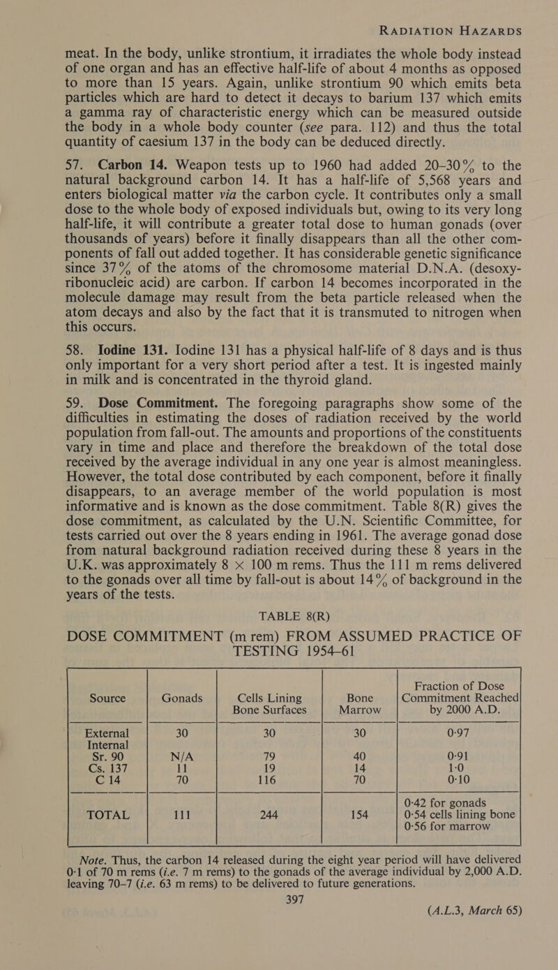 meat. In the body, unlike strontium, it irradiates the whole body instead of one organ and has an effective half-life of about 4 months as opposed to more than 15 years. Again, unlike strontium 90 which emits beta particles which are hard to detect it decays to barium 137 which emits a gamma ray of characteristic energy which can be measured outside the body in a whole body counter (see para. 112) and thus the total quantity of caesium 137 in the body can be deduced directly. 57. Carbon 14. Weapon tests up to 1960 had added 20-30% to the natural background carbon 14. It has a half-life of 5,568 years and enters biological matter via the carbon cycle. It contributes only a small dose to the whole body of exposed individuals but, owing to its very long half-life, it will contribute a greater total dose to human gonads (over thousands of years) before it finally disappears than all the other com- ponents of fall out added together. It has considerable genetic significance since 37°% of the atoms of the chromosome material D.N.A. (desoxy- ribonucleic acid) are carbon. If carbon 14 becomes incorporated in the molecule damage may result from the beta particle released when the atom decays and also by the fact that it is transmuted to nitrogen when this occurs. 58. Iodine 131. Iodine 131 has a physical half-life of 8 days and is thus only important for a very short period after a test. It is ingested mainly in milk and is concentrated in the thyroid gland. 59. Dose Commitment. The foregoing paragraphs show some of the difficulties in estimating the doses of radiation received by the world population from fall-out. The amounts and proportions of the constituents vary in time and place and therefore the breakdown of the total dose received by the average individual in any one year is almost meaningless. However, the total dose contributed by each component, before it finally disappears, to an average member of the world population is most informative and is known as the dose commitment. Table 8(R) gives the dose commitment, as calculated by the U.N. Scientific Committee, for tests carried out over the 8 years ending in 1961. The average gonad dose from natural background radiation received during these 8 years in the U.K. was approximately 8 x 100 mrems. Thus the 111 m rems delivered to the gonads over all time by fall-out is about 14% of background in the years of the tests.         Fraction of Dose Source Gonads Cells Lining Bone Commitment Reached Bone Surfaces Marrow by 2000 A.D. —— a | a a External 30 30 30 Bao Ms      Internal Sr. 90 N/A 79 40 0:91 Cs. 137 11 19 14 1:0 C 14 70 116 70 0-10 0:42 for gonads TOTAL 111 244 154 0:54 cells lining bone 0-56 for marrow