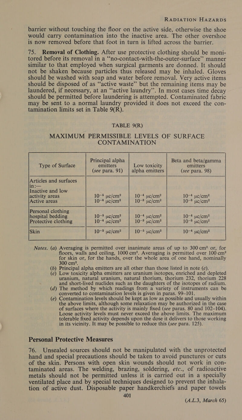 barrier without touching the floor on the active side, otherwise the shoe would carry contamination into the inactive area. The other overshoe is now removed before that foot in turn is lifted across the barrier. 75. Removal of Clothing. After use protective clothing should be moni- tored before its removal in a “‘no-contact-with-the-outer-surface’” manner similar to that employed when surgical garments are donned. It should not be shaken because particles thus released may be inhaled. Gloves should be washed with soap and water before removal. Very active items should be disposed of as “‘active waste’’ but the remaining items may be laundered, if necessary, at an “‘active laundry’’. In most cases time decay should be permitted before laundering is attempted. Contaminated fabric may be sent to a normal laundry provided it does not exceed the con- tamination limits set in Table 9(R). TABLE 9(R) MAXIMUM PERMISSIBLE LEVELS OF SURFACE CONTAMINATION Principal alpha Beta and beta/gamma Type of Surface emitters Low toxicity emitters (see para. 91) | alpha emitters (see para. 98) Articles and surfaces | in :— Inactive and low activity areas 10-® uc/cm? 10-4 uc/cm? 10-4 uc/cm? Active areas 10-4 wc/cm? 10-3 uc/cm? 10-3 uc/cm? Personal clothing hospital bedding 10-5 uwc/cm? 10-4 uc/em? 10-4 uc/em? Protective clothing 10-4 wc/cm? 10-* wc/cm? 10- uc/cm? Skin 10-5 uc/cm? PO c/cm? 10-4 uwc/cm?  Notes. (a) Averaging is permitted over inanimate areas of up to 300 cm? or, for floors, walls and ceiling, 1000 cm?. Averaging is permitted over 100 cm? for skin or, for the hands, over the whole area of one hand, nominally 300 cm?. (b) Principal alpha emitters are all other than those listed in note (c). (c) Low toxicity alpha emitters are uranium isotopes, enriched and depleted uranium, natural uranium, natural thorium, thorium 232, thorium 228 and short-lived nuclides such as the daughters of the isotopes of radium. (d) The method by which readings from a variety of instruments can be converted to contamination levels is given in paras. 99-101. (e) Contamination levels should be kept as low as possible and usually within the above limits, although some relaxation may be authorized in the case of surfaces where the activity is mainly fixed (see paras. 80 and 102-104). Loose activity levels must never exceed the above limits. The maximum tolerable fixed activity depends upon the dose it delivers to those working in its vicinity. It may be possible to reduce this (see para. 125). Personal Protective Measures 76. Unsealed sources should not be manipulated with the unprotected hand and special precautions should be taken to avoid punctures or cuts of the skin. Persons with open skin wounds should not work in con- taminated areas. The welding, brazing, soldering, etc., of radioactive metals should not be permitted unless it is carried out in a specially ventilated place and by special techniques designed to prevent the inhala- tion of active dust. Disposable paper handkerchiefs and paper towels 401