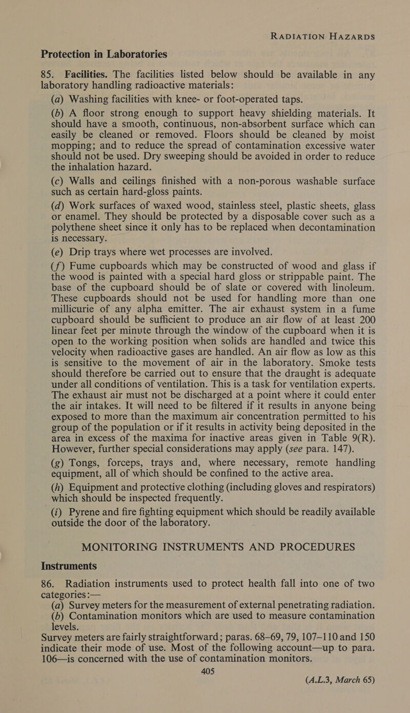 Protection in Laboratories 85. Facilities. The facilities listed below should be available in any laboratory handling radioactive materials: (a) Washing facilities with knee- or foot-operated taps. (6) A floor strong enough to support heavy shielding materials. It should have a smooth, continuous, non-absorbent surface which can easily be cleaned or removed. Floors should be cleaned by moist mopping; and to reduce the spread of contamination excessive water should not be used. Dry sweeping should be avoided in order to reduce the inhalation hazard. (c) Walls and ceilings finished with a non-porous washable surface such as certain hard-gloss paints. (d) Work surfaces of waxed wood, stainless steel, plastic sheets, glass or enamel. They should be protected by a disposable cover such as a polythene sheet since it only has to be replaced when decontamination is necessary. (e) Drip trays where wet processes are involved. (f) Fume cupboards which may be constructed of wood and glass if the wood is painted with a special hard gloss or strippable paint. The base of the cupboard should be of slate or covered with linoleum. These cupboards should not be used for handling more than one millicurie of any alpha emitter. The air exhaust system in a fume cupboard should be sufficient to produce an air flow of at least 200 linear feet per minute through the window of the cupboard when it is open to the working position when solids are handled and twice this velocity when radioactive gases are handled. An air flow as low as this is sensitive to the movement of air in the laboratory. Smoke tests should therefore be carried out to ensure that the draught is adequate under all conditions of ventilation. This is a task for ventilation experts. The exhaust air must not be discharged at a point where it could enter the air intakes. It will need to be filtered if it results in anyone being exposed to more than the maximum air concentration permitted to his group of the population or if it results in activity being deposited in the area in excess of the maxima for inactive areas given in Table 9(R). However, further special considerations may apply (see para. 147). (g) Tongs, forceps, trays and, where necessary, remote handling equipment, all of which should be confined to the active area. (h) Equipment and protective clothing (including gloves and respirators) which should be inspected frequently. (i) Pyrene and fire fighting equipment which should be readily available outside the door of the laboratory. MONITORING INSTRUMENTS AND PROCEDURES Instruments 86. Radiation instruments used to protect health fall into one of two categories :— (a) Survey meters for the measurement of external penetrating radiation. (6) Contamination monitors which are used to measure contamination levels. Survey meters are fairly straightforward; paras. 68-69, 79, 107-110 and 150 indicate their mode of use. Most of the following account—up to para. 106—is concerned with the use of contamination monitors. 405