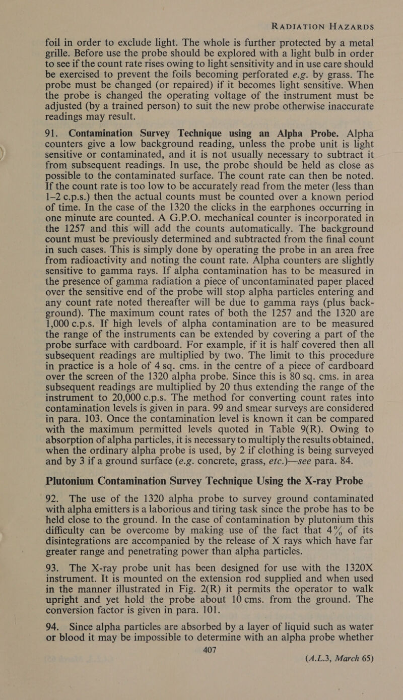 foil in order to exclude light. The whole is further protected by a metal grille. Before use the probe should be explored with a light bulb in order to see if the count rate rises owing to light sensitivity and in use care should be exercised to prevent the foils becoming perforated e.g. by grass. The probe must be changed (or repaired) if it becomes light sensitive. When the probe is changed the operating voltage of the instrument must be adjusted (by a trained person) to suit the new probe otherwise inaccurate readings may result. 91. Contamination Survey Technique using an Alpha Probe. Alpha counters give a low background reading, unless the probe unit is light sensitive or contaminated, and it is not usually necessary to subtract it from subsequent readings. In use, the probe should be held as close as possible to the contaminated surface. The count rate can then be noted. If the count rate is too low to be accurately read from the meter (less than 1-2 c.p.s.) then the actual counts must be counted over a known period of time. In the case of the 1320 the clicks in the earphones occurring in one minute are counted. A G.P.O. mechanical counter is incorporated in the 1257 and this will add the counts automatically. The background count must be previously determined and subtracted from the final count in such cases. This is simply done by operating the probe in an area free from radioactivity and noting the count rate. Alpha counters are slightly sensitive to gamma rays. If alpha contamination has to be measured in the presence of gamma radiation a piece of uncontaminated paper placed over the sensitive end of the probe will stop alpha particles entering and any count rate noted thereafter will be due to gamma rays (plus back- ground). The maximum count rates of both the 1257 and the 1320 are 1,000 c.p.s. If high levels of alpha contamination are to be measured the range of the instruments can be extended by covering a part of the probe surface with cardboard. For example, if it is half covered then all subsequent readings are multiplied by two. The limit to this procedure in practice is a hole of 4.sq. cms. in the centre of a piece of cardboard over the screen of the 1320 alpha probe. Since this is 80 sq. cms. in area subsequent readings are multiplied by 20 thus extending the range of the instrument to 20,000 c.p.s. The method for converting count rates into contamination levels is given in para. 99 and smear surveys are considered in para. 103. Once the contamination level is known it can be compared with the maximum permitted levels quoted in Table 9(R). Owing to absorption of alpha particles, it is necessary to multiply the results obtained, when the ordinary alpha probe is used, by 2 if clothing is being surveyed and by 3 if a ground surface (e.g. concrete, grass, etc.)—see para. 84. Plutonium Contamination Survey Technique Using the X-ray Probe 92. The use of the 1320 alpha probe to survey ground contaminated with alpha emitters is a laborious and tiring task since the probe has to be held close to the ground. In the case of contamination by plutonium this difficulty can be overcome by making use of the fact that 4% of its disintegrations are accompanied by the release of X rays which have far greater range and penetrating power than alpha particles. 93. The X-ray probe unit has been designed for use with the 1320X instrument. It is mounted on the extension rod supplied and when used in the manner illustrated in Fig. 2(R) it permits the operator to walk upright and yet hold the probe about 10 cms. from the ground. The conversion factor is given in para. 101. 94. Since alpha particles are absorbed by a layer of liquid such as water or blood it may be impossible to determine with an alpha probe whether 407