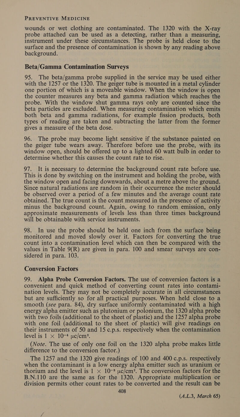 wounds or wet clothing are contaminated. The 1320 with the X-ray probe attached can be used as a detecting, rather than a measuring, instrument under these circumstances. The probe is held close to the surface and the presence of contamination is shown by any reading above background. Beta/Gamma Contamination Surveys 95. The beta/gamma probe supplied in the service may be used either with the 1257 or the 1320. The geiger tube is mounted in a metal cylinder one portion of which is a moveable window. When the window is open the counter measures any beta and gamma radiation which reaches the probe. With the window shut gamma rays only are counted since the beta particles are excluded. When measuring contamination which emits both beta and gamma radiations, for example fission products, both types of reading are taken and subtracting the latter from the former gives a measure of the beta dose. 96. The probe may become light sensitive if the substance painted on the geiger tube wears away. Therefore before use the probe, with its window open, should be offered up to a lighted 60 watt bulb in order to determine whether this causes the count rate to rise. 97. It is necessary to determine the background count rate before use. This is done by switching on the instrument and holding the probe, with the window open and facing downwards, about a metre above the ground. Since natural radiations are random in their occurrence the meter should be observed over a period of a few minutes and the average count rate obtained. The true count is the count measured in the presence of activity minus the background count. Again, owing to random emission, only approximate measurements of levels less than three times background will be obtainable with service instruments. 98. In use the probe should be held one inch from the surface being monitored and moved slowly over it. Factors for converting the true count into a contamination level which can then be compared with the values in Table 9(R) are given in para. 100 and smear surveys are con- sidered in para. 103. Conversion Factors 99. Alpha Probe Conversion Factors. The use of conversion factors is a convenient and quick method of converting count rates into contami- nation levels. They may not be completely accurate in all circumstances but are sufficiently so for all practical purposes. When held close to a smooth (see para. 84), dry surface uniformly contaminated with a high energy alpha emitter such as plutonium or polonium, the 1320 alpha probe with two foils (additional to the sheet of plastic) and the 1257 alpha probe with one foil (additional to the sheet of plastic) will give readings on their instruments of 50 and 15 c.p.s. respectively when the contamination level js is eLUs aac cute (Note. The use of only one foil on the 1320 alpha probe makes little difference to the conversion factor.) The 1257 and the 1320 give readings of 100 and 400 c.p.s. respectively when the contaminant is a low energy alpha emitter such as uranium or thorium and the level is 1 x 10-* uc/cm?. The conversion factors for the B.N.110 are the same as for the 1320. Appropriate multiplication or division permits other count rates to be converted and the result can be 408