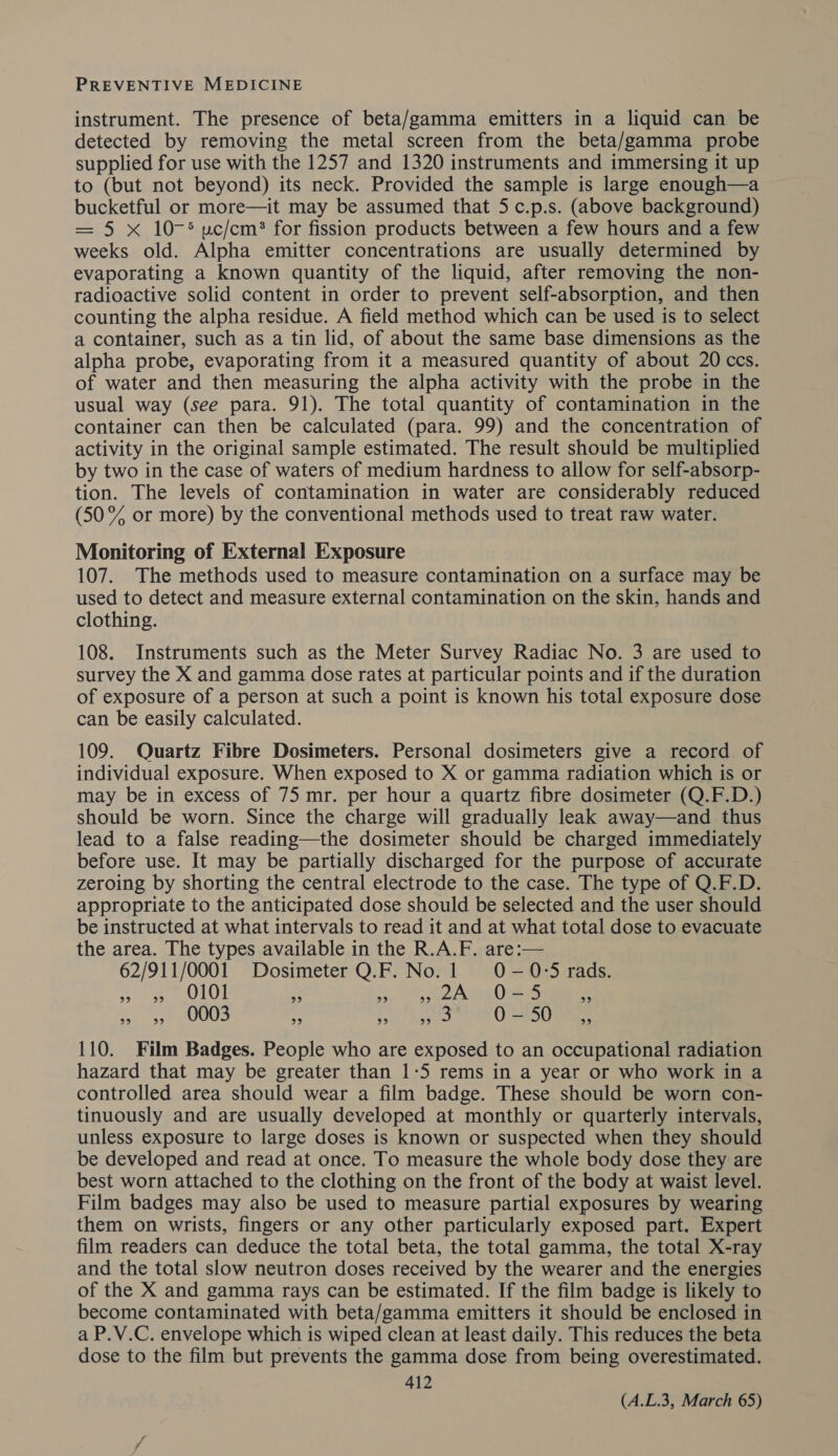 instrument. The presence of beta/gamma emitters in a liquid can be detected by removing the metal screen from the beta/gamma probe supplied for use with the 1257 and 1320 instruments and immersing it up to (but not beyond) its neck. Provided the sample is large enough—a bucketful or more—it may be assumed that 5 c.p.s. (above background) = 5 x 10-5 uc/cm? for fission products between a few hours and a few weeks old. Alpha emitter concentrations are usually determined by evaporating a known quantity of the liquid, after removing the non- radioactive solid content in order to prevent self-absorption, and then counting the alpha residue. A field method which can be used is to select a container, such as a tin lid, of about the same base dimensions as the alpha probe, evaporating from it a measured quantity of about 20 ccs. of water and then measuring the alpha activity with the probe in the usual way (see para. 91). The total quantity of contamination in the container can then be calculated (para. 99) and the concentration of activity in the original sample estimated. The result should be multiplied by two in the case of waters of medium hardness to allow for self-absorp- tion. The levels of contamination in water are considerably reduced (50% or more) by the conventional methods used to treat raw water. Monitoring of External Exposure 107. The methods used to measure contamination on a surface may be used to detect and measure external contamination on the skin, hands and clothing. 108. Instruments such as the Meter Survey Radiac No. 3 are used to survey the X and gamma dose rates at particular points and if the duration of exposure of a person at such a point is known his total exposure dose can be easily calculated. 109. Quartz Fibre Dosimeters. Personal dosimeters give a record of individual exposure. When exposed to X or gamma radiation which is or may be in excess of 75 mr. per hour a quartz fibre dosimeter (Q.F.D.) should be worn. Since the charge will gradually leak away—and thus lead to a false reading—the dosimeter should be charged immediately before use. It may be partially discharged for the purpose of accurate zeroing by shorting the central electrode to the case. The type of Q.F.D. appropriate to the anticipated dose should be selected and the user should be instructed at what intervals to read it and at what total dose to evacuate the area. The types available in the R.A.F. are:— 62/911/0001 Dosimeter Q.F. No.1 0O-0°5 rads. 99) 1.99 0101 29 29 oe) 2A Ort oe) 99 «49 0003 29 99 oe) B UE 50 29 110. Film Badges. People who are exposed to an occupational radiation hazard that may be greater than 1-5 rems in a year or who work in a controlled area should wear a film badge. These should be worn con- tinuously and are usually developed at monthly or quarterly intervals, unless exposure to large doses is known or suspected when they should be developed and read at once. To measure the whole body dose they are best worn attached to the clothing on the front of the body at waist level. Film badges may also be used to measure partial exposures by wearing them on wrists, fingers or any other particularly exposed part. Expert film readers can deduce the total beta, the total gamma, the total X-ray and the total slow neutron doses received by the wearer and the energies of the X and gamma rays can be estimated. If the film badge is likely to become contaminated with beta/gamma emitters it should be enclosed in a P.V.C. envelope which is wiped clean at least daily. This reduces the beta dose to the film but prevents the gamma dose from being overestimated. 412