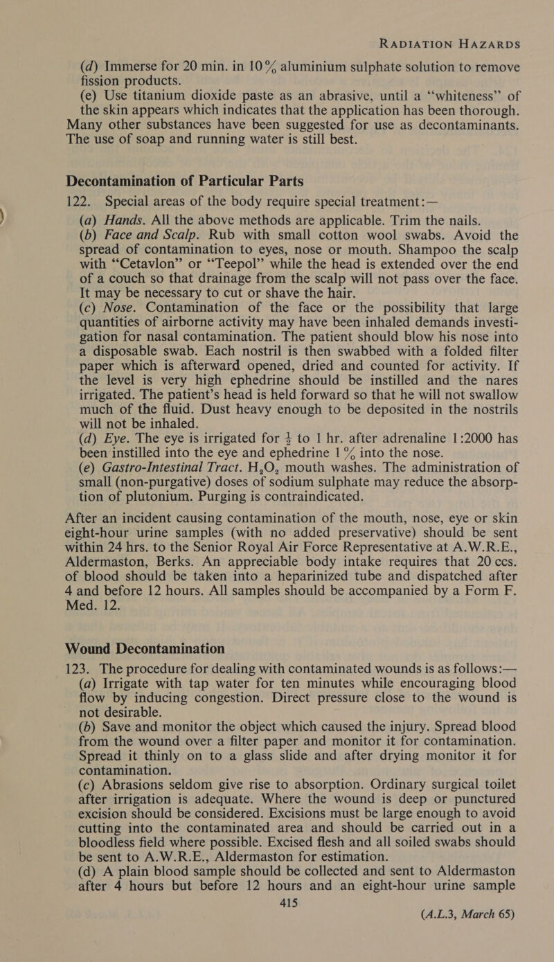(d) Immerse for 20 min. in 10% aluminium sulphate solution to remove fission products. (e) Use titanium dioxide paste as an abrasive, until a “‘whiteness” of the skin appears which indicates that the application has been thorough. Many other substances have been suggested for use as decontaminants. The use of soap and running water is still best. Decontamination of Particular Parts 122. Special areas of the body require special treatment :— (a) Hands. All the above methods are applicable. Trim the nails. (b) Face and Scalp. Rub with small cotton wool swabs. Avoid the spread of contamination to eyes, nose or mouth. Shampoo the scalp with “‘Cetavlon” or ““Teepol’’ while the head is extended over the end of a couch so that drainage from the scalp will not pass over the face. It may be necessary to cut or shave the hair. (c) Nose. Contamination of the face or the possibility that large quantities of airborne activity may have been inhaled demands investi- gation for nasal contamination. The patient should blow his nose into a disposable swab. Each nostril is then swabbed with a folded filter paper which is afterward opened, dried and counted for activity. If the level is very high ephedrine should be instilled and the nares irrigated. The patient’s head is held forward so that he will not swallow much of the fluid. Dust heavy enough to be deposited in the nostrils will not be inhaled. (d) Eye. The eye is irrigated for $ to 1 hr. after adrenaline 1:2000 has been instilled into the eye and ephedrine 1 % into the nose. (e) Gastro-Intestinal Tract. H,O, mouth washes. The administration of small (non-purgative) doses of sodium sulphate may reduce the absorp- tion of plutonium. Purging is contraindicated. After an incident causing contamination of the mouth, nose, eye or skin eight-hour urine samples (with no added preservative) should be sent within 24 hrs. to the Senior Royal Air Force Representative at A.W.R.E., Aldermaston, Berks. An appreciable body intake requires that 20 ccs. of blood should be taken into a heparinized tube and dispatched after 4 and before 12 hours. All samples should be accompanied by a Form F. Med. 12. Wound Decontamination 123. The procedure for dealing with contaminated wounds is as follows :— (a) Irrigate with tap water for ten minutes while encouraging blood flow by inducing congestion. Direct pressure close to the wound is not desirable. (b) Save and monitor the object which caused the injury. Spread blood from the wound over a filter paper and monitor it for contamination. Spread it thinly on to a glass slide and after drying monitor it for contamination. (c) Abrasions seldom give rise to absorption. Ordinary surgical toilet after irrigation is adequate. Where the wound is deep or punctured excision should be considered. Excisions must be large enough to avoid cutting into the contaminated area and should be carried out in a bloodless field where possible. Excised flesh and all soiled swabs should be sent to A.W.R.E., Aldermaston for estimation. (d) A plain blood sample should be collected and sent to Aldermaston after 4 hours but before 12 hours and an eight-hour urine sample 415