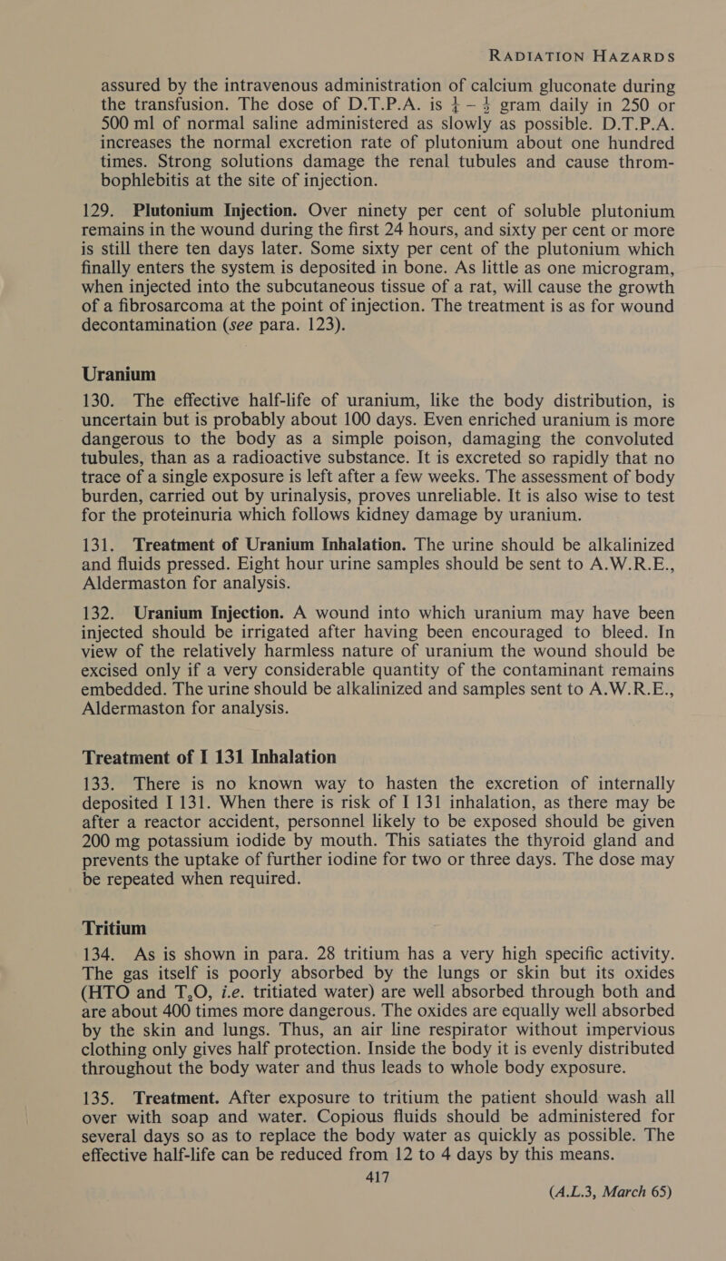 assured by the intravenous administration of calcium gluconate during the transfusion. The dose of D.T.P.A. is 4-4 gram daily in 250 or 500 ml of normal saline administered as slowly as possible. D.T.P.A. increases the normal excretion rate of plutonium about one hundred times. Strong solutions damage the renal tubules and cause throm- bophlebitis at the site of injection. 129. Plutonium Injection. Over ninety per cent of soluble plutonium remains in the wound during the first 24 hours, and sixty per cent or more is still there ten days later. Some sixty per cent of the plutonium which finally enters the system is deposited in bone. As little as one microgram, when injected into the subcutaneous tissue of a rat, will cause the growth of a fibrosarcoma at the point of injection. The treatment is as for wound decontamination (see para. 123). Uranium 130. The effective half-life of uranium, like the body distribution, is uncertain but is probably about 100 days. Even enriched uranium is more dangerous to the body as a simple poison, damaging the convoluted tubules, than as a radioactive substance. It is excreted so rapidly that no trace of a single exposure is left after a few weeks. The assessment of body burden, carried out by urinalysis, proves unreliable. It is also wise to test for the proteinuria which follows kidney damage by uranium. 131. Treatment of Uranium Inhalation. The urine should be alkalinized and fluids pressed. Eight hour urine samples should be sent to A.W.R.E., Aldermaston for analysis. 132. Uranium Injection. A wound into which uranium may have been injected should be irrigated after having been encouraged to bleed. In view of the relatively harmless nature of uranium the wound should be excised only if a very considerable quantity of the contaminant remains embedded. The urine should be alkalinized and samples sent to A.W.R.E., Aldermaston for analysis. Treatment of I 131 Inhalation 133. There is no known way to hasten the excretion of internally deposited I 131. When there is risk of I 131 inhalation, as there may be after a reactor accident, personnel likely to be exposed should be given 200 mg potassium iodide by mouth. This satiates the thyroid gland and prevents the uptake of further iodine for two or three days. The dose may be repeated when required. Tritium 134. As is shown in para. 28 tritium has a very high specific activity. The gas itself is poorly absorbed by the lungs or skin but its oxides (HTO and T,O, i.e. tritiated water) are well absorbed through both and are about 400 times more dangerous. The oxides are equally well absorbed by the skin and lungs. Thus, an air line respirator without impervious clothing only gives half protection. Inside the body it is evenly distributed throughout the body water and thus leads to whole body exposure. 135. Treatment. After exposure to tritium the patient should wash all over with soap and water. Copious fluids should be administered for several days so as to replace the body water as quickly as possible. The effective half-life can be reduced from 12 to 4 days by this means. 417