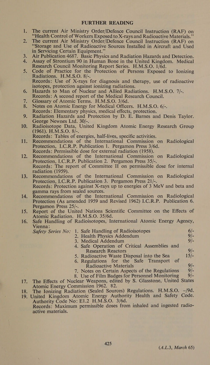 roe es wee er 2) FURTHER READING The current Air Ministry Order/Defence Council Instruction (RAF) on “Health Control of Workers Exposed to X-rays and Radioactive Materials.” The current Air Ministry Order/Defence Council Instruction (RAF) on “Storage and Use of Radioactive Sources Installed in Aircraft and Used in Servicing Certain Equipment.” Air Publication 4687. Basic Physics and Radiation Hazards and Detection. Assay of Strontium 90 in Human Bone in the United Kingdom. Medical Research Council Monitoring Report Series. H.M.S.O. 1/6d. Code of Practice for the Protection of Persons Exposed to Ionizing Radiations. H.M.S.O. 8/-. Records: Use of X-rays for diagnosis and therapy, use of radioactive isotopes, protection against ionizing radiations. Hazards to Man of Nuclear and Allied Radiations. H.M.S.O. 7/-. Records: A second report of the Medical Research Council. Glossary of Atomic Terms. H.M.S.O. 3/6d. Notes on Atomic Energy for Medical Officers. H.M.S.O. 6/-. Records: Elementary physics, medical effects, protection. Radiation Hazards and Protection by D. E. Barnes and Denis Taylor. George Newnes Ltd. 30/-. Radioisotope Data, United Kingdom Atomic Energy Research Group (1961). H.M.S.O. 8/-. Records: Tables of energies, half-lives, specific activities. Recommendations of the International Commission on Radiological Protection, I.C.R.P. Publication 1. Pergamon Press 3/6d. Records: Permissible dose for external radiation (1958). Recommendations of the International Commission on Radiological Protection, I.C.R.P. Publication 2. Pergamon Press 35/-. Records: The report of Committee II on permissible dose for internal radiation (1959). Recommendations of the International Commission on Radiological Protection, I.C.R.P. Publication 3. Pergamon Press 21/-. Records: Protection against X-rays up to energies of 3 MeV and beta and gamma rays from sealed sources. Recommendations of the International Commission on Radiological Protection (As amended 1959 and Revised 1962) I.C.R.P. Publication 6. Pergamon Press 25/-. Report of the United Nations Scientific Committee on the Effects of Atomic Radiation. H.M.S.O. 35/6d. . Safe Handling of Radioisotopes, International Atomic Energy Agency, Vienna: Safety Series No: 1. Safe Handling of Radioisotopes 6/- 2. Health Physics Addendum 9/- 3. Medical Addendum 9/- 4. Safe Operation of Critical Assemblies and Research Reactors 9/- 5. Radioactive Waste Disposal into the Sea 15/- 6. Regulations for the Safe Transport of Radioactive Materials 9/- ~ . Notes on Certain Aspects of the Regulations 9/- 8. Use of Film Badges for Personnel Monitoring 9/- The Effects of Nuclear Weapons, edited by S. Glasstone, United States Atomic Energy Commission 1962. $2. The Ionizing Radiation (Sealed Sources) Regulations. H.M.S.O. —/9d. Authority Code No: E1.2 H.M.S.O. 3/6d. ; Records: Maximum permissible doses from inhaled and ingested radio- active materials. 425