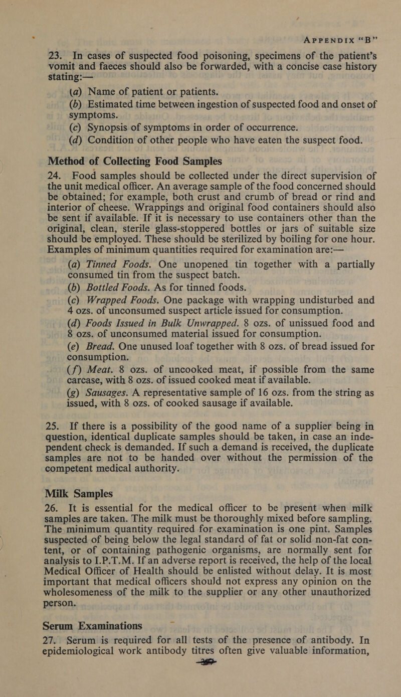 23. In cases of suspected food poisoning, specimens of the patient’s vomit and faeces should also be forwarded, with a concise case history stating:— (a) Name of patient or patients. (b) Estimated time between ingestion of suspected food and onset of symptoms. (c) Synopsis of symptoms in order of occurrence. (d) Condition of other people who have eaten the suspect food. Method of Collecting Food Samples 24. Food samples should be collected under the direct supervision of the unit medical officer. An average sample of the food concerned should be obtained; for example, both crust and crumb of bread or rind and interior of cheese. Wrappings and original food containers should also be sent if available. If it is necessary to use containers other than the original, clean, sterile glass-stoppered bottles or jars of suitable size should be employed. These should be sterilized by boiling for one hour. Examples of minimum quantities required for examination are:— (a) Tinned Foods. One unopened tin together with a partially consumed tin from the suspect batch. (b) Bottled Foods. As for tinned foods. (c) Wrapped Foods. One package with wrapping undisturbed and 4 ozs. of unconsumed suspect article issued for consumption. (d) Foods Issued in Bulk Unwrapped. 8 ozs. of unissued food and 8 ozs. of unconsumed material issued for consumption. (e) Bread. One unused loaf together with 8 ozs. of bread issued for consumption. (f) Meat. 8 ozs. of uncooked meat, if possible from the same carcase, with 8 ozs. of issued cooked meat if available. (g) Sausages. A representative sample of 16 ozs. from the string as issued, with 8 ozs. of cooked sausage if available. 25. If there is a possibility of the good name of a supplier being in question, identical duplicate samples should be taken, in case an inde- pendent check is demanded. If such a demand 1s received, the duplicate samples are not to be handed over without the permission of the competent medical authority. Milk Samples 26. It is essential for the medical officer to be present when milk samples are taken. The milk must be thoroughly mixed before sampling. The minimum quantity required for examination is one pint. Samples suspected of being below the legal standard of fat or solid non-fat con- tent, or of containing pathogenic organisms, are normally sent for analysis to I.P.T.M. If an adverse report is received, the help of the local Medical Officer of Health should be enlisted without delay. It is most important that medical officers shouJd not express any opinion on the wholesomeness of the milk to the supplier or any other unauthorized person. Serum Examinations 27. Serum is required for all tests of the presence of antibody. In epidemiological work antibody titres often give valuable information, cecal