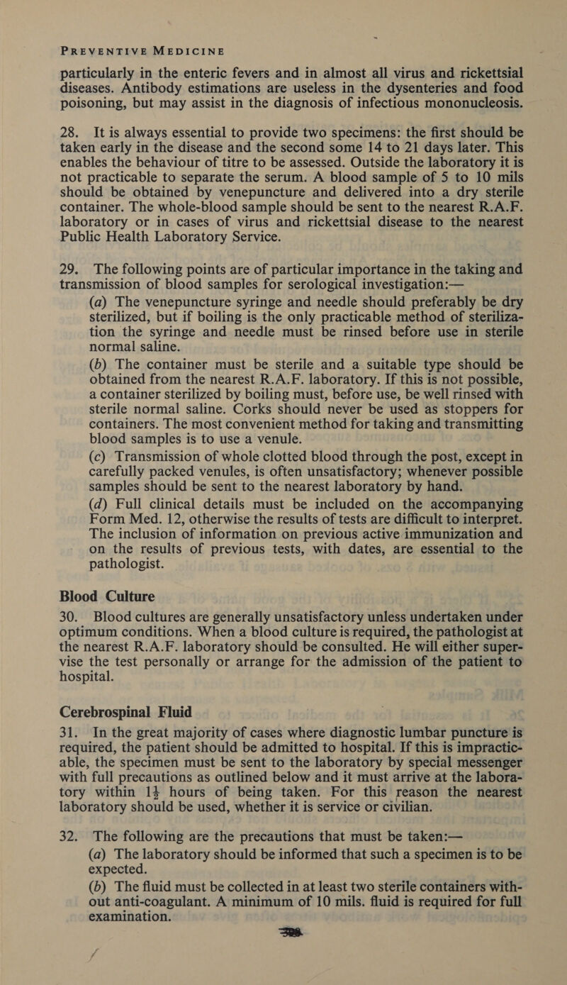 particularly in the enteric fevers and in almost all virus and rickettsial diseases. Antibody estimations are useless in the dysenteries and food poisoning, but may assist in the diagnosis of infectious mononucleosis. 28. It is always essential to provide two specimens: the first should be taken early in the disease and the second some 14 to 21 days later. This enables the behaviour of titre to be assessed. Outside the laboratory it is not practicable to separate the serum. A blood sample of 5 to 10 mils should be obtained by venepuncture and delivered into a dry sterile container. The whole-blood sample should be sent to the nearest R.A.F. laboratory or in cases of virus and rickettsial disease to the nearest Public Health Laboratory Service. 29. The following points are of particular importance in the taking and transmission of blood samples for serological investigation:— (a) The venepuncture syringe and needle should preferably be dry sterilized, but if boiling is the only practicable method of steriliza- tion the syringe and needle must be rinsed before use in sterile normal saline. (6) The container must be sterile and a suitable type should be obtained from the nearest R.A.F. laboratory. If this is not possible, a container sterilized by boiling must, before use, be well rinsed with sterile normal saline. Corks should never be used as stoppers for containers. The most convenient method for taking and transmitting blood samples is to use a venule. (c) Transmission of whole clotted blood through the post, except in carefully packed venules, is often unsatisfactory; whenever possible samples should be sent to the nearest laboratory by hand. (d) Full clinical details must be included on the accompanying Form Med. 12, otherwise the results of tests are difficult to interpret. The inclusion of information on previous active immunization and on the results of previous tests, with dates, are essential to the pathologist. Blood Culture 30. Blood cultures are generally unsatisfactory unless undertaken under optimum conditions. When a blood culture is required, the pathologist at the nearest R.A.F. laboratory should be consulted. He will either super- vise the test personally or arrange for the admission of the patient to hospital. Cerebrospinal Fluid 31. In the great majority of cases where diagnostic lumbar puncture is required, the patient should be admitted to hospital. If this is impractic- able, the specimen must be sent to the laboratory by special messenger with full precautions as outlined below and it must arrive at the labora- tory within 14 hours of being taken. For this reason the nearest laboratory should be used, whether it is service or civilian. 32. The following are the precautions that must be taken:— (a) The laboratory should be informed that such a specimen is to be expected. (b) The fluid must be collected in at least two sterile containers with- out anti-coagulant. A minimum of 10 mils. fluid is required for full examination. saa