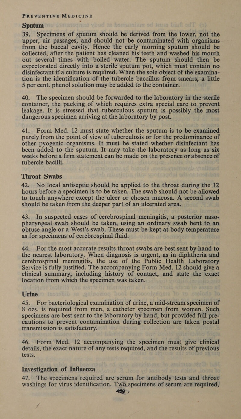Sputum 39. Specimens of sputum should be derived from the lower, not the upper, air passages, and should not be contaminated with organisms from the buccal cavity. Hence the early morning sputum should be collected, after the patient has cleaned his teeth and washed his mouth out several times with boiled water. The sputum should then be expectorated directly into a sterile sputum pot, which must contain no disinfectant if a culture is required. When the sole object of the examina- tion is the identification of the tubercle baccillus from smears, a little 5 per cent. phenol solution may be added to the container. 40. The specimen should be forwarded to the laboratory in the sterile container, the packing of which requires extra special care to prevent leakage. It is stressed that tuberculous sputum is possibly the most dangerous specimen arriving at the laboratory by post. 41. Form Med. 12 must state whether the sputum is to be examined purely from the point of view of tuberculosis or for the predominance of other pyogenic organisms. It must be stated whether disinfectant has been added to the sputum. It may take the laboratory as long as six weeks before a firm statement can be made on the presence or absence of tubercle bacilli. Throat Swabs 42. No local antiseptic should be applied to the throat during the 12 hours before a specimen is to be taken. The swab should not be allowed to touch anywhere except the ulcer or chosen mucosa. A second swab should be taken from the deeper part of an ulcerated area. 43. In suspected cases of cerebrospinal meningitis, a posterior naso- pharyngeal swab should be taken, using an ordinary swab bent to an obtuse angle or a West’s swab. These must be kept at body temperature as for specimens of cerebrospinal fluid. 44. For the most accurate results throat swabs are best sent by hand to the nearest laboratory. When diagnosis is urgent, as in diphtheria and cerebrospinal meningitis, the use of the Public Health Laboratory Service is fully justified. The accompanying Form Med. 12 should give a clinical summary, including history of contact, and state the exact location from which the specimen was taken. Urine 45. For bacteriological examination of urine, a mid-stream specimen of 8 ozs. is required from men, a catheter specimen from women. Such specimens are best sent to the laboratory by hand, but provided full pre- cautions to prevent contamination during collection are taken postal transmission is satisfactory. 46. Form Med. 12 accompanying the specimen must give clinical details, the exact nature of any tests required, and the results of previous tests. Investigation of Influenza 47. The specimens required are serum for antibody tests and throat washings for virus identification. Two_specimens of serum are required, 420,
