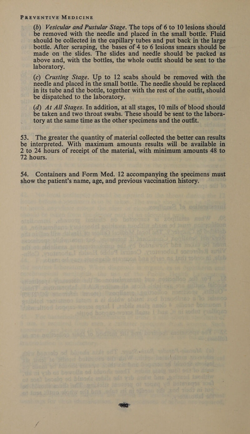 (b) Vesicular and Pustular Stage. The tops of 6 to 10 lesions should be removed with the needle and placed in the small bottle. Fluid should be collected in the capillary tubes and put back in the large bottle. After scraping, the bases of 4 to 6 lesions smears should be made on the slides. The slides and needle should be packed as above and, with the bottles, the whole outfit should be sent to the laboratory. (c) Crusting Stage. Up to 12 scabs should be removed with the needle and placed in the small bottle. The needle should be replaced in its tube and the bottle, together with the rest of the outfit, should be dispatched to the laboratory. (d) At All Stages. In addition, at all stages, 10 mils of blood should be taken and two throat swabs. These should be sent to the labora- tory at the same time as the other specimens and the outfit. 53. The greater the quantity of material collected the better can results be interpreted. With maximum amounts results will be available in 2 to 24 hours of receipt of the material, with minimum amounts 48 to 72 hours. 54. Containers and Form Med. 12 accompanying the specimens must show the patient’s name, age, and previous vaccination history.