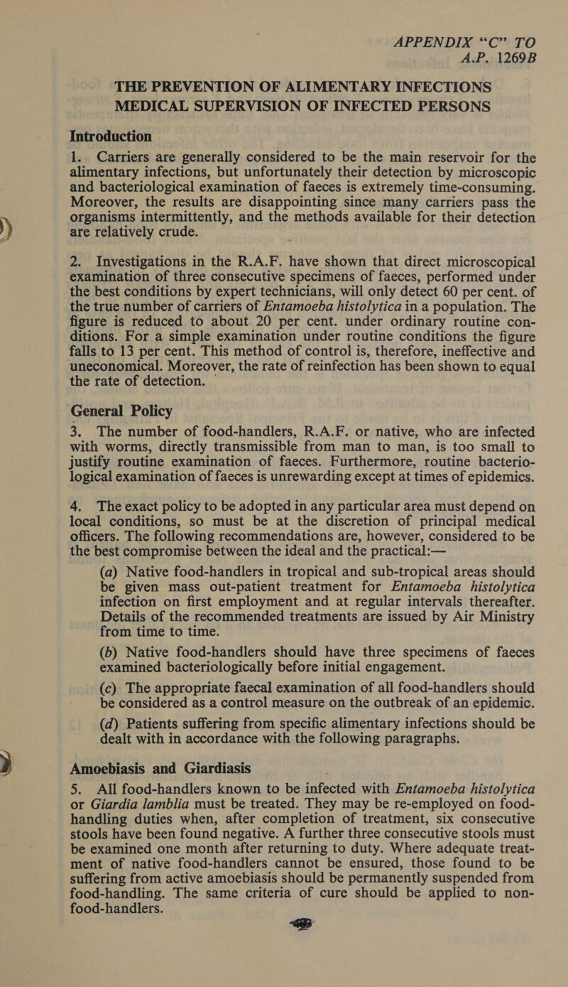 A.P. 1269B THE PREVENTION OF ALIMENTARY INFECTIONS MEDICAL SUPERVISION OF INFECTED PERSONS Introduction 1. Carriers are generally considered to be the main reservoir for the alimentary infections, but unfortunately their detection by microscopic and bacteriological examination of faeces is extremely time-consuming. Moreover, the results are disappointing since many carriers pass the organisms intermittently, and the methods available for their detection are relatively crude. 2. Investigations in the R.A.F. have shown that direct microscopical examination of three consecutive specimens of faeces, performed under the best conditions by expert technicians, will only detect 60 per cent. of the true number of carriers of Entamoeba histolytica in a population. The figure is reduced to about 20 per cent. under ordinary routine con- ditions. For a simple examination under routine conditions the figure falls to 13 per cent. This method of control is, therefore, ineffective and uneconomical. Moreover, the rate of reinfection has been shown to equal the rate of detection. — General Policy 3. The number of food-handlers, R.A.F. or native, who are infected with worms, directly transmissible from man to man, is too small to justify routine examination of faeces. Furthermore, routine bacterio- logical examination of faeces is unrewarding except at times of epidemics. 4. The exact policy to be adopted in any particular area must depend on local conditions, so must be at the discretion of principal medical officers. The following recommendations are, however, considered to be the best compromise between the ideal and the practical:— (a) Native food-handlers in tropical and sub-tropical areas should be given mass out-patient treatment for Entamoeba histolytica infection on first employment and at regular intervals thereafter. Details of the recommended treatments are issued by Air Ministry from time to time. (b) Native food-handlers should have three specimens of faeces examined bacteriologically before initial engagement. (c) The appropriate faecal examination of all food-handlers should be considered as a control measure on the outbreak of an epidemic. (d) Patients suffering from specific alimentary infections should be dealt with in accordance with the following paragraphs. Amoebiasis and Giardiasis 5. All food-handlers known to be infected with Entamoeba histolytica or Giardia lamblia must be treated. They may be re-employed on food- handling duties when, after completion of treatment, six consecutive stools have been found negative. A further three consecutive stools must be examined one month after returning to duty. Where adequate treat- ment of native food-handlers cannot be ensured, those found to be suffering from active amoebiasis should be permanently suspended from food-handling. The same criteria of cure should be applied to non- food-handlers. eB