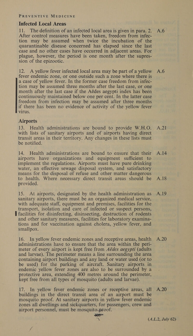 Infected Local Areas 11. The definition of an infected local area is given in para.2. A.6 After control measures have been taken, freedom from infec- tion may be assumed when twice the incubation of the quarantinable disease concerned has elapsed since the last case and no other cases have occurred in adjacent areas. For plague, however, the period is one month after the supres- sion of the epizootic. 12. A yellow fever infected local area may be part of a yellow A.6 fever endemic zone, or one outside such a zone where there is a case of yellow fever. In the former case freedom from infec- tion may be assumed three months after the last case, or one month after the last case if the Aédes aegypti index has been continuously maintained below one per cent. In the latter case freedom from infection may be assumed after three months if there has been no evidence of activity of the yellow fever virus. Airports 13. Health administrations are bound to provide W.H.O. A.21 with lists of sanitary airports and of airports having direct transit areas in their territory. Any changes in these lists must be notified. 14. Health administrations are bound to ensure that their A.14 airports have organizations and equipment sufficient to implement the regulations. Airports must have pure drinking water, an effective sewage disposal system, and satisfactory means for the disposal of refuse and other matter dangerous. to health. Where necessary direct transit areas should be A.18 provided. | 15. At airports, designated by the health administration as A.19 sanitary airports, there must be an organized medical service, with adequate staff, equipment and premises, facilities for the transport, isolation and care of infected or suspect persons, I facilities for disinfecting, disinsecting, destruction of rodents and other sanitary measures, facilities for laboratory examina- tions and for vaccination against cholera, yellow fever, and smallpox. 16. In yellow fever endemic zones and receptive areas, health A.20 administrations have to ensure that the area within the peri- meter of every airport is kept free from Aédes aegypti (adults and larvae). The perimeter means a line surrounding the area containing airport buildings and any land or water used (or to be used) for the parking of aircraft. Sanitary airports in endemic yellow fever zones are also to be surrounded by a protective area, extending 400 metres around the perimeter, kept free from all types of mosquito (adults and larvae). 17. In yellow fever endemic zones or receptive areas, all A.20 buildings in the direct transit area of an airport must be mosquito proof. At sanitary airports in yellow fever endemic zones all dwellings and sickquarters, for passengers, crew and airport personnel, must be mosquito-proof. +8