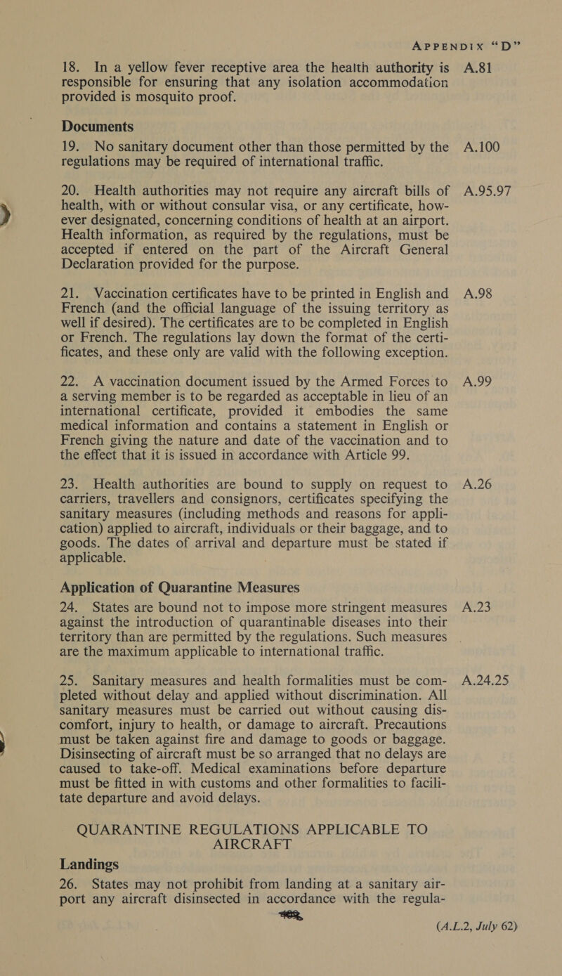 18. In a yellow fever receptive area the health authority is A.81 responsible for ensuring that any isolation accommodation provided is mosquito proof. Documents 19. No sanitary document other than those permitted by the A.100 regulations may be required of international traffic. 20. Health authorities may not require any aircraft bills of A.95.97 health, with or without consular visa, or any certificate, how- ever designated, concerning conditions of health at an airport. Health information, as required by the regulations, must be accepted if entered on the part of the Aircraft General Declaration provided for the purpose. 21. Vaccination certificates have to be printed in English and A.98 French (and the official language of the issuing territory as well if desired). The certificates are to be completed in English or French. The regulations lay down the format of the certi- ficates, and these only are valid with the following exception. 22. A vaccination document issued by the Armed Forces to A.99 a serving member is to be regarded as acceptable in lieu of an international certificate, provided it embodies the same medical information and contains a statement in English or French giving the nature and date of the vaccination and to the effect that it is issued in accordance with Article 99. 23. Health authorities are bound to supply on request to A.26 carriers, travellers and consignors, certificates specifying the sanitary measures (including methods and reasons for appli- cation) applied to aircraft, individuals or their baggage, and to goods. The dates of arrival and departure must be stated if applicable. Application of Quarantine Measures 24. States are bound not to impose more stringent measures A.23 against the introduction of quarantinable diseases into their territory than are permitted by the regulations. Such measures are the maximum applicable to international traffic. 25. Sanitary measures and health formalities must be com- A.24.25 pleted without delay and applied without discrimination. All sanitary measures must be carried out without causing dis- comfort, injury to health, or damage to aircraft. Precautions must be taken against fire and damage to goods or baggage. Disinsecting of aircraft must be so arranged that no delays are caused to take-off. Medical examinations before departure must be fitted in with customs and other formalities to facili- tate departure and avoid delays. QUARANTINE REGULATIONS APPLICABLE TO AIRCRAFT Landings 26. States may not prohibit from landing at a sanitary air- port any aircraft disinsected in accordance with the regula- AER,