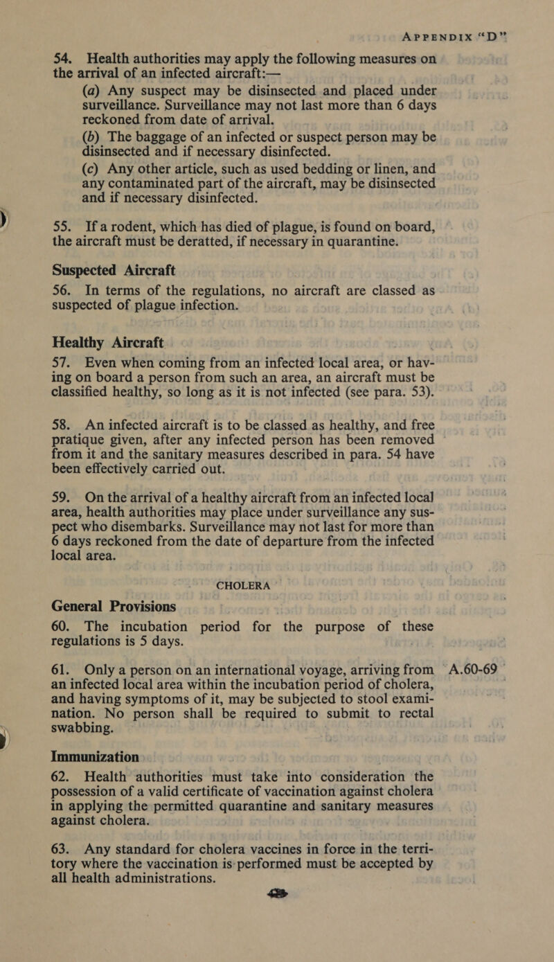 the arrival of an infected aircraft:— (a) Any suspect may be disinsected and placed under surveillance. Surveillance may not last more than 6 days reckoned from date of arrival. (b) The baggage of an infected or suspect person may be disinsected and if necessary disinfected. (c) Any other article, such as used bedding or linen, and any contaminated part of the aircraft, may be disinsected and if necessary disinfected. 55. Ifarodent, which has died of plague, is found on board, the aircraft must be deratted, if necessary in quarantine. Suspected Aircraft 56. In terms of the regulations, no aera are classed as suspected of plague infection. Healthy Aircraft | 57. Even when coming from an infected local area, or nave ing on board a person from such an area, an aircraft must be classified healthy, so long as it is not infected (see para. 53). 58. An infected aircraft is to be classed as healthy, and free from it and the sanitary measures described in para. 54 have been effectively carried out. 59. On the arrival of a healthy aircraft from an infected local area, health authorities may place under surveillance any sus- pect who disembarks. Surveillance may not last for more than 6 days reckoned from the date of departure from the infected local area. CHOLERA General Provisions 60. The incubation HertGd for ‘the purpose of ‘these regulations is 5 days. 61. Only a person on an international voyage, arriving from an infected local area within the incubation period of cholera, and having symptoms of it, may be subjected to stool exami- nation. No person shall be required to submit to rectal swabbing. Immunization 62. Health authorities must take into Coiisideration the possession of a valid certificate of vaccination against cholera in applying the permitted quarantine and sanitary measures against cholera. 63. Any standard for cholera vaccines in force in the terri- tory where the vaccination is:performed must be accepted by all health administrations. 442