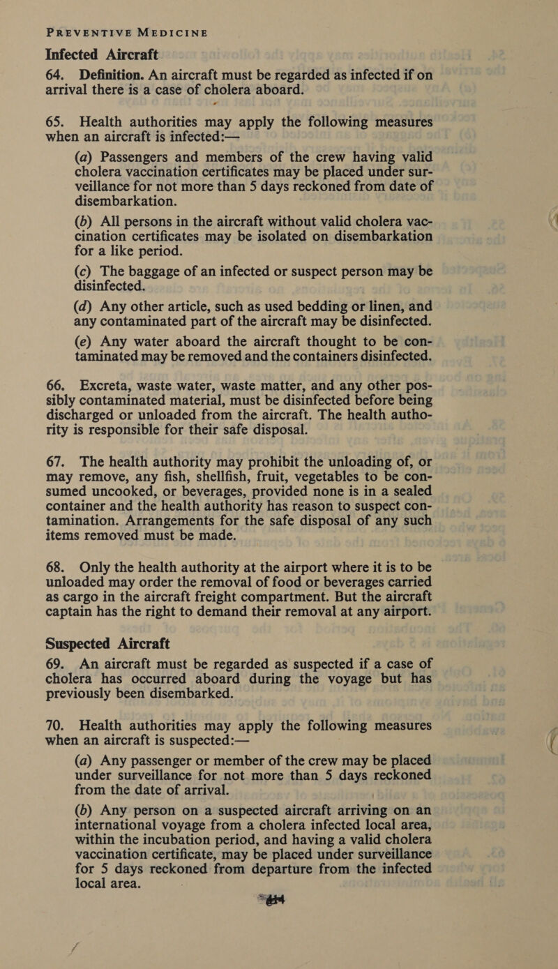 Infected Aircraft 64. Definition. An aircraft must be regarded as infected if on arrival there is a case of cholera aboard. - 65. Health authorities may apply the following measures when an aircraft is infected:— (a) Passengers and members of the crew having valid cholera vaccination certificates may be placed under sur- veillance for not more than 5 days reckoned from date of disembarkation. (b) All persons in the aircraft without valid cholera vac- cination certificates may be isolated on disembarkation for a like period. (c) The baggage of an infected or suspect person may be disinfected. (d) Any other article, such as used bedding or linen, and any contaminated part of the aircraft may be disinfected. (e) Any water aboard the aircraft thought to be con- taminated may be removed and the containers disinfected. 66. Excreta, waste water, waste matter, and any other pos- sibly contaminated material, must be disinfected before being discharged or unloaded from the aircraft. The health autho- rity is responsible for their safe disposal. 67. The health authority may prohibit the unloading of, or may remove, any fish, shellfish, fruit, vegetables to be con- sumed uncooked, or beverages, provided none is in a sealed container and the health authority has reason to suspect con- tamination. Arrangements for the safe disposal of any such items removed must be made. 68. Only the health authority at the airport where it is to be unloaded may order the removal of food or beverages carried as cargo in the aircraft freight compartment. But the aircraft captain has the right to demand their removal at any airport. Suspected Aircraft 69. An aircraft must be regarded as suspected if a case of cholera has occurred aboard during the voyage but has previously been disembarked. 70. Health authorities may apply the following measures when an aircraft is suspected:— (a) Any passenger or member of the crew may be placed under surveillance for not more than 5 days reckoned from the date of arrival. (b) Any person on a suspected aircraft droite on an international voyage from a cholera infected local area, within the incubation period, and having a valid cholera vaccination certificate, may be placed under surveillance for 5 days reckoned from departure from the infected local area.