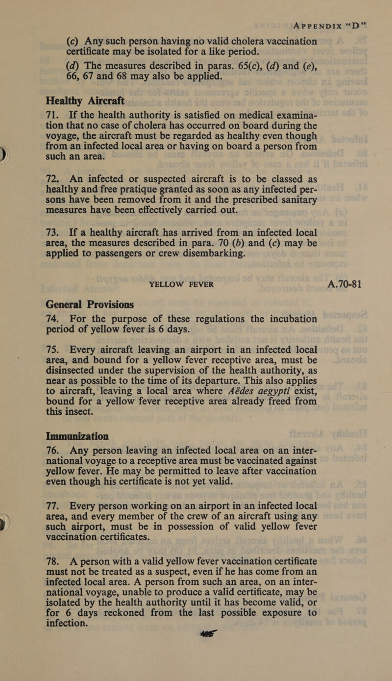 certificate may be isolated for a like period. 66, 67 and 68 may also be applied. Healthy Aircraft 71. If the health authority is satisfied on medical examina- tion that no case of cholera has occurred on board during the voyage, the aircraft must be regarded as healthy even though from an infected local area or having on board a person from such an area. 72. An infected or suspected aircraft is to be classed as healthy and free pratique granted as soon as any infected per- sons have been removed from it and the prescribed sanitary measures have been effectively carried out. 73. If a healthy aircraft has arrived from an infected local area, the measures described in para. 70 (6) and (c) may be applied to passengers or crew disembarking. YELLOW FEVER General Provisions 74. For the purpose of these regulations the incubation 75. Every aircraft leaving an airport in an infected local area, and bound for a yellow fever receptive area, must be disinsected under the supervision of the health authority, as near as possible to the time of its departure. This also applies to aircraft, leaving a local area where Aédes aegypti exist, bound for a yellow fever receptive area already freed from this insect. Immunization . 76. Any person leaving an infected local area on an inter- national voyage to a receptive area must be vaccinated against yellow fever. He may be permitted to leave after vaccination even though his certificate is not yet valid. 77. Every person working on an airport in an infected local area, and every member of the crew of an aircraft using any such airport, must be in possession of valid yellow fever vaccination certificates. 78. A person with a valid yellow fever vaccination certificate must not be treated as a suspect, even if he has come from an infected local area. A person from such an area, on an inter- national voyage, unable to produce a valid certificate, may be isolated by the health authority until it has become valid, or for 6 days reckoned from the last possible exposure to infection. | os A.70-81