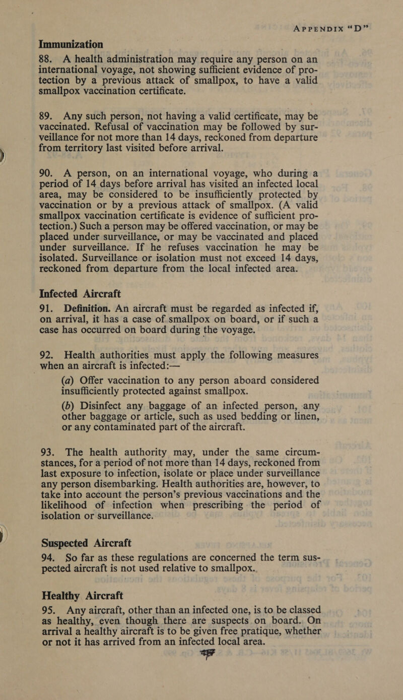 88. A health administration may require any person on an international voyage, not showing sufficient evidence of pro- tection by a previous attack of smallpox, to have a valid smallpox vaccination certificate. 89. Any such person, not having a valid certificate, may be vaccinated. Refusal of vaccination may be followed by sur- veillance for not more than 14 days, reckoned from departure from territory last visited before arrival. 90. A person, on an international voyage, who during a period of 14 days before arrival has visited an infected local area, may be considered to be insufficiently protected by vaccination or by a previous attack of smallpox. (A valid smallpox vaccination certificate is evidence of sufficient pro- tection.) Such a person may be offered vaccination, or may be placed under surveillance, or may be vaccinated and placed under surveillance. If he refuses vaccination he may be isolated. Surveillance or isolation must not exceed 14 days, reckoned from departure from the local infected area. Infected Aircraft 91. Definition. An aircraft must be regarded as infected if, on arrival, it has a case of smallpox on board, or if such a case has occurred on board during the voyage. 92. Health authorities must apply the following measures (a) Offer vaccination to any person aboard considered insufficiently protected against smallpox. (b) Disinfect any baggage of an infected person, any other baggage or article, such as used bedding or linen, or any contaminated part of the aircraft. 93. The health authority may, under the same circum- stances, for a period of not more than 14 days, reckoned from last exposure to infection, isolate or place under surveillance any person disembarking. Health authorities are, however, to take into account the person’s previous vaccinations and the likelihood of infection when prescribing the period of isolation or surveillance. Suspected Aircraft 94. So far as these regulations are concerned the term sus- pected aircraft is not used relative to smallpox. Healthy Aircraft 95. Any aircraft, other than an infected one, is to be classed as healthy, even though there are suspects on board. On arrival a healthy aircraft is to be given free pratique, whether or not it has arrived from an infected local area. +