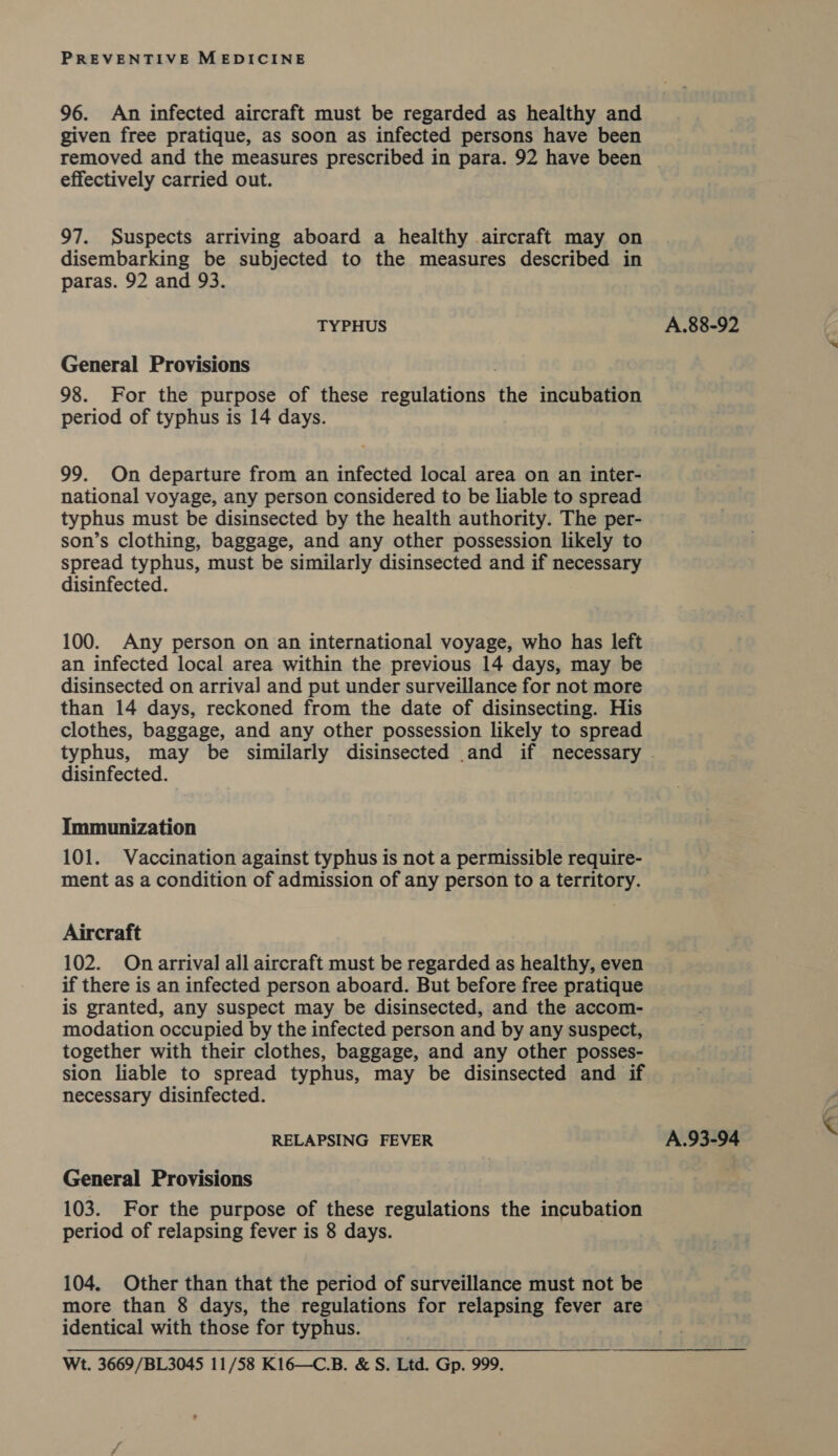 96. An infected aircraft must be regarded as healthy and given free pratique, as soon as infected persons have been removed and the measures prescribed in para. 92 have been effectively carried out. 97. Suspects arriving aboard a healthy aircraft may on disembarking be subjected to the measures described in paras. 92 and 93. TYPHUS General Provisions 98. For the purpose of these regulations the incubation period of typhus is 14 days. 99. On departure from an infected local area on an inter- national voyage, any person considered to be liable to spread typhus must be disinsected by the health authority. The per- son’s clothing, baggage, and any other possession likely to spread typhus, must be similarly disinsected and if necessary disinfected. 100. Any person on an international voyage, who has left an infected local area within the previous 14 days, may be disinsected on arrival and put under surveillance for not more than 14 days, reckoned from the date of disinsecting. His clothes, baggage, and any other possession likely to spread typhus, may be similarly disinsected and if necessary disinfected. Immunization 101. Vaccination against typhus is not a permissible require- ment as a condition of admission of any person to a territory. Aircraft 102. On arrival all aircraft must be regarded as healthy, even if there is an infected person aboard. But before free pratique is granted, any suspect may be disinsected, and the accom- modation occupied by the infected person and by any suspect, together with their clothes, baggage, and any other posses- sion liable to spread typhus, may be disinsected and if necessary disinfected. RELAPSING FEVER General Provisions 103. For the purpose of these regulations the incubation period of relapsing fever is 8 days. 104. Other than that the period of surveillance must not be more than 8 days, the regulations for relapsing fever are identical with those for typhus. Wt. 3669/BL3045 11/58 K16—C.B. &amp; S. Ltd. Gp. 999. A.88-92 A.93-94