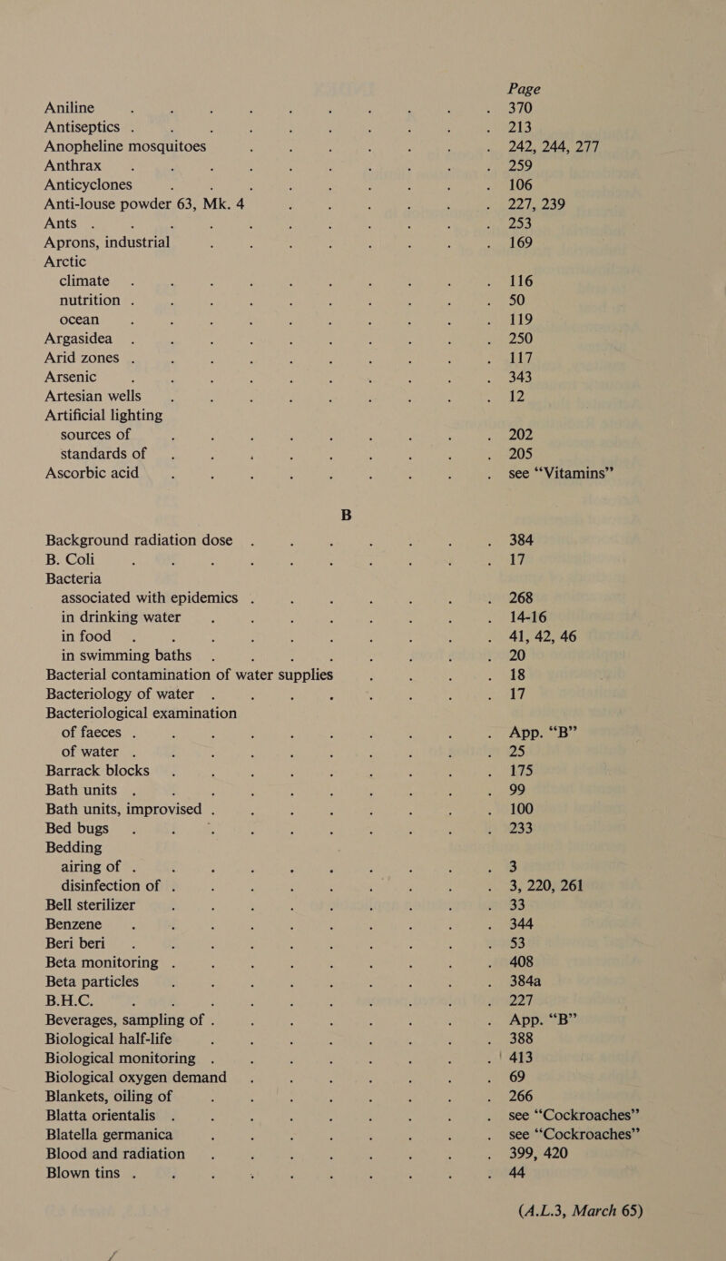 Aniline Antiseptics . Anopheline piccaaoee Anthrax Anticyclones , Anti-louse powder 63, Mk. 4 Ants Aprons, saduse al Arctic climate nutrition . ocean Argasidea Arid zones . Arsenic Artesian wells Artificial lighting sources of standards of Ascorbic acid Background radiation dose B. Coli Bacteria associated with epidemics . in drinking water in food in swimming baths Bacterial contamination of water Bipaties Bacteriology of water Bacteriological examination of faeces . of water Barrack blocks Bath units Bath units, improvised . Bed bugs Bedding airing of . disinfection of . Bell sterilizer Benzene Beri beri Beta monitoring Beta particles B.H.C. : Beverages, sampling Bhs Biological half-life Biological monitoring Biological oxygen demand Blankets, oiling of Blatta orientalis Blatella germanica Blood and radiation Blown tins . Page 370 213 242, 244, 277 259 106 PRA ES, 253 169 116 50 119 250 117 343 12 202 205 see ‘““Vitamins”’ 384 17 268 14-16 41, 42, 46 20 18 17 App. “B” 25 175 99 100 233 3 3, 220, 261 33 344 $3 408 384a 227 App. “‘B”’ 388 69 266 see ““Cockroaches”’ see ‘“Cockroaches”’ 399, 420 44