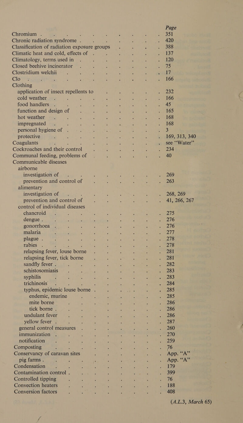 Chromium . ; ; Chronic radiation Penton ; Classification of radiation exposure groups Climatic heat and cold, effects of Climatology, terms.used in Closed beehive incinerator Clostridium welchii Glo Clothing application of insect repellents to cold weather food handlers function and design of hot weather impregnated personal hygiene of protective Coagulants Cockroaches and their Sontrel Communal feeding, problems of Communicable diseases airborne investigation of prevention and control of alimentary investigation of , prevention and control of control of individual diseases chancroid dengue . gonorrhoea malaria plague . rabies relapsing fever, ince Sore relapsing fever, tick borne sandfly fever . schistosomiasis syphilis trichinosis : typhus, epidemic (bse Sete : endemic, murine mite borne tick borne . undulant fever yellow fever . general control measures immunization notification Composting f Conservancy of caravan foe pig farms . Condensation Contamination hiro! : Controlled tipping Convection heaters Conversion factors Page 351 420 388 137 120 7 17 166 232 166 45 165 168 168 3 169, 313, 340 see ““Water”’ 234 40 269 263 268, 269 41, 266, 267 275 276 276 277 278 278 281 281 282 283 283 284 285 285 286 286 286 287 260 270 259 16 App. “A” App. “A” 179 399 16 188 408