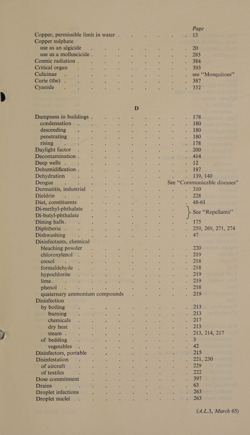 Copper, permissible limit in water . Copper sulphate use as an algicide use as a molluscicide . Cosmic radiation . Critical organ Culicinae Curie (the) . Cyanide Dampness in buildings . condensation : descending penetrating rising Daylight factor Decontamination . Deep wells . Dehumidification . Dehydration Dengue Dermatitis, edetial Dieldrin Diet, constituents Di-methyl-phthalate Di-butyl-phthalate Dining halls. Diphtheria . Dishwashing Disinfectants, Eaenical’s bleaching powder chloroxylenol cresol ; formaldehyde hypochlorite lime. phenol quaternary ammonium eainnounte Disinfection by boiling burning chemicals dry heat steam . of bedding vegetables Disinfectors, portable Disinfestation of aircraft of textiles Dose commitment Drains Droplet phtcations Droplet nuclei Page 13 20 283 384 393 see ‘““Mosquitoes”’ 387 SIZ 178 180 180 180 178 200 414 12 197 139, 140 See maniinesecbla diseases” 310 228 48-61 See “‘Repellants”’ 175 209,269 271; 214 47 220 219 218 218 219 219 218 219 213 213 217 213 213, 214, 217 3 42 pe, 22:1 3230 229 222 397 63 263 263