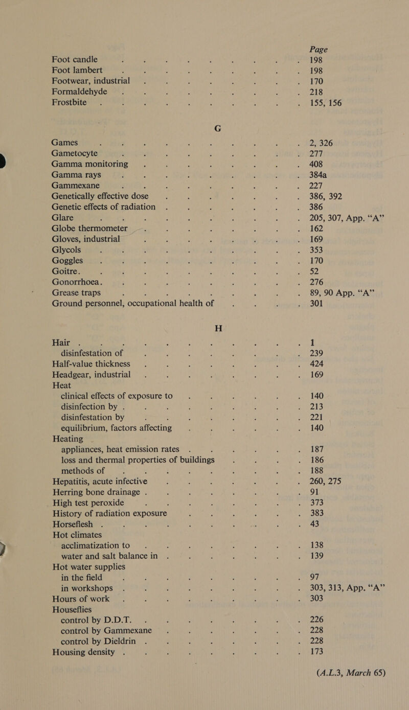 Foot candle Foot lambert Footwear, industrial Formaldehyde Frostbite Games Gametocyte Gamma monitoring Gamma rays Gammexane : Genetically effective dose Genetic effects of radiation Glare . Globe thermometer Gloves, industrial Glycols Goggles Goitre. Gonorrhoea. Grease traps : ‘ : . ; Ground personnel, occupational health of Hair : disinfestation of Half-value thickness Headgear, industrial Heat clinical effects of exposure to disinfection by . disinfestation by equilibrium, factors affecting Heating appliances, heat emission rates loss and thermal properties of buildings methods of Hepatitis, acute infective Herring bone drainage . High test peroxide History of radiation exposure Horsefliesh Hot climates acclimatization to water and salt balance in Hot water supplies in the field in workshops Hours of work Houseflies control by D.D.T. control by Gammexane control by Dieldrin Housing density Page 198 198 170 218 155, 156 2, 326 277 408 384a 227 386, 392 386 205, 307, App. “A” 162 169 353 170 52 276 89, 90 App. “A” 301 1 239 424 169 140 215 Zot 140 187 186 188 260, 275 91 373 383 43 138 139 97 303, 313, App. “A” 303 226 228 228 173