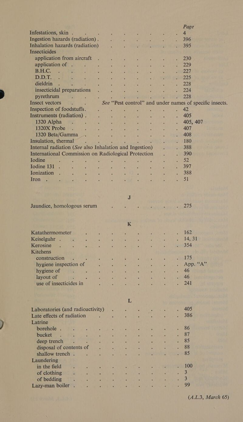 Infestations, skin . A Ingestion hazards (radiation) . Inhalation hazards (radiation) Insecticides application from aircraft application of . B.H.C. D.D.T. dieldrin insecticidal Pea drations pyrethrum Insect vectors ; Inspection of foodstuffs. Instruments (radiation) . 1320 Alpha 1320X Probe 1320 Beta/Gamma Insulation, thermal ; Internal radiation (See also Tnalnon Lie leestion) International Commission on Radiological Protection Iodine Iodine 131 Ionization Iron Jaundice, homologous serum Katathermometer Keiselguhr . Kerosine Kitchens construction hygiene inspection Sep hygiene of layout of use of insecticides in Laboratories (and radioactivity) Late effects of radiation Latrine borehole . bucket deep trench disposal of contents of shallow trench . Laundering in the field of clothing of bedding Lazy-man boiler . Page 4 396 395 230 229 227 225 228 224 228 42 405 405, 407 407 408 180 388 390 = 397 388 SI Pat 162 14, 31 354 175 App. “‘A”’ 46 46 241 405 386 86 87 85 88 85 100 3 &gt; 99