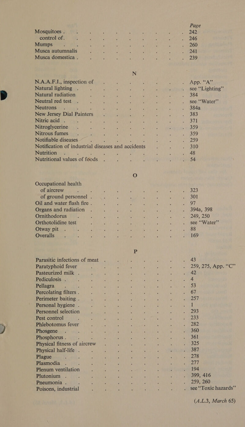  Mosquitoes . control of. Mumps Musca Shinmnats Musca domestica . N.A.A.F.I., inspection of Natural lighting Natural radiation Neutral red test Neutrons ‘ New Jersey Dial Painters Nitric acid . Nitroglycerine Nitrous fumes Notifiable diseases Notification of industrial ieee and aceidents Nutrition : Nutritional values of f€ods Occupational health of aircrew ; of ground personnel . Oil and water flash fire . Organs and radiation Ornithodorus Orthotolidine test Otway pit Overalls Parasitic infections of meat Paratyphoid fever Pasteurized milk . Pediculosis . Pellagra Percolating filters. Perimeter baiting . Personal hygiene . Personnel selection ’ Pest control Phlebotomus fever Phosgene Phosphorus . Physical fitness of aircrew Physical half-life . Plague Plasmodia Plenum ventilation Plutonium Pneumonia . Poisons, industrial Page 242 246 260 241 239 App. “A” see “Lighting”’ 384 see ““Water’’ 384a 383 371 359 359 259 310 48 54 323 301 97 394a, 398 249, 250 see ““Water”’ 88 169 43 42 4 53 67 257 1 293 233 282 360 361 325 387 278 277 194 399, 416 259, 260