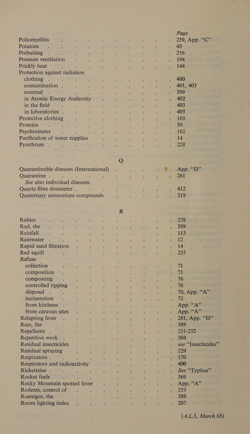 Poliomyelitis Potatoes Prebaiting Pressure ventilation Prickly heat clothing contamination . external in the field in laboratories . Protective clothing Proteins Psychrometer Pyrethrum Quarantine . Rabies Rad, the Rainfall Rainwater Red squill Refuse collection composition composting controlled tipping disposal incineration from kitchens from caravan sites Relapsing fever Rem, the Repellants Repetitive work Residual insecticides Residual spraying Respirators . Rickettsiae . Rocket fuels Rodents, control of Roentgen, the Room lighting index Page 259, App. “C” 40 256 194 144 400 401, 403 Boe 402 403 405 169 50 162 14 228 App. “Dp” 261 412 ZA9 278 389 113 12 14 255 71 71 76 716 70, App. “A” 72 App. “‘A” App. “A’”’ 281, App. ““D”’ 389 231-232 304 see “Insecticides” 229 170 400 See “Typhus”’ 369 App. “‘A”’ 253 389 207