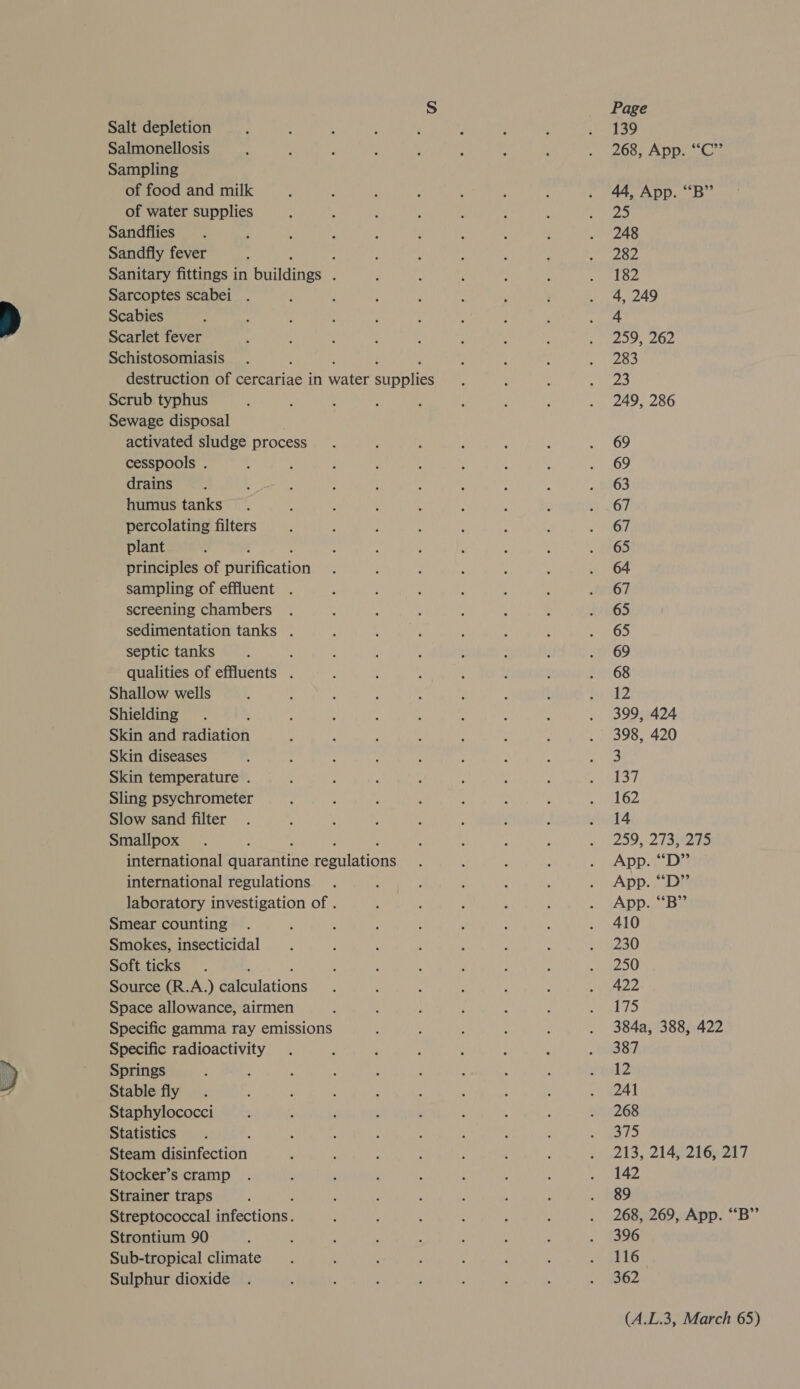 Salt depletion Salmonellosis Sampling of food and milk of water supplies Sandflies Sandfly fever ; Sanitary fittings in Geldings , Sarcoptes scabei Scabies Scarlet fever Schistosomiasis destruction of cercariae in Wate toot Scrub typhus Sewage disposal | activated sludge process cesspools . drains humus tanks percolating filters plant . principles of aGcation sampling of effluent . screening chambers sedimentation tanks . septic tanks qualities of effluents . Shallow wells Shielding Skin and Paiatieh Skin diseases Skin temperature . Sling psychrometer Slow sand filter Smallpox international miarantine roeuiations international regulations laboratory investigation of . Smear counting Smokes, insecticidal Soft ticks Source (R.A.) @eilations Space allowance, airmen Specific gamma ray emissions Specific radioactivity Springs Stable fly Staphylococci Statistics Steam disinfection Stocker’s cramp Strainer traps Streptococcal actions! Strontium 90 Sub-tropical climate Sulphur dioxide Page 139 268, App. ““C”’ 44, App. “B” 25 248 282 182 4, 249 4 259, 262 283 23 249, 286 69 69 63 67 67 65 64 67 65 65 69 68 12 399, 424 398, 420 3 hea 162 14 259, 2 13273 App. “D” App. “D” App. “B” 410 230 250 422 175 384a, 388, 422 387 n2 241 268 375 213, 214, 216, 217 142 89 268, 269, App. “B”’ 396 116 362