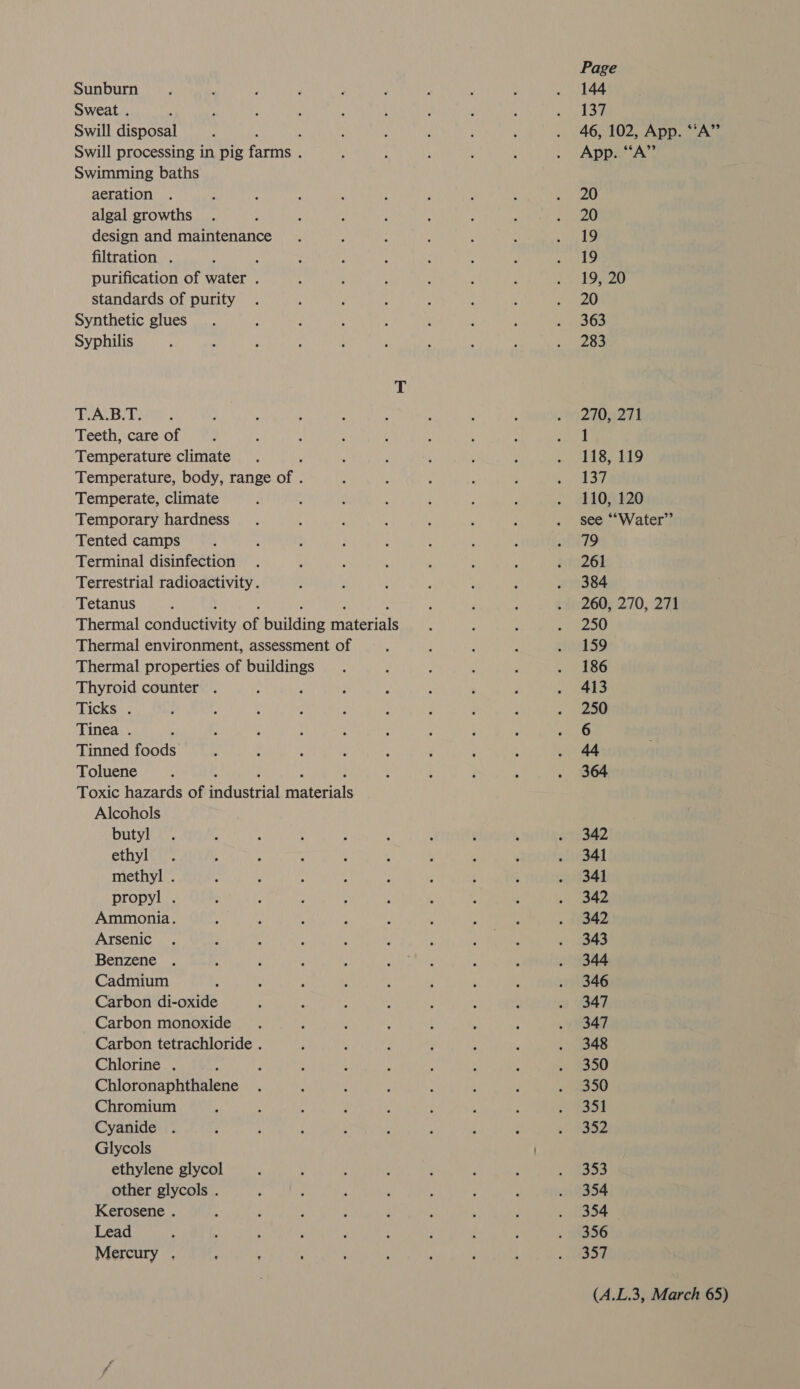 Sunburn Sweat . Swill disposal ‘ Swill processing in pig farms . Swimming baths aeration algal growths design and maintenance filtration . : purification of water . standards of purity Synthetic glues Syphilis T.A.B.T. Teeth, care of Temperature climate Temperature, body, range of . Temperate, climate Temporary hardness Tented camps Terminal disinfection Terrestrial radioactivity . Tetanus : ; : , : Thermal conductivity of building materials Thermal environment, assessment of Thermal properties of buildings Thyroid counter . : Ticks . Tinea . Tinned foods Toluene : ; : : Toxic hazards of industrial materials Alcohols butyl ethyl methyl . propyl . Ammonia. Arsenic Benzene Cadmium Carbon di-oxide Carbon monoxide Carbon tetrachloride . Chlorine . : Chloronaphthalene Chromium Cyanide Glycols ethylene glycol other glycols . Kerosene . Lead Mercury . Page 144 137 46, 102, App. “‘A” App. “A” 20 20 19 19 19, 20 20 363 283 270, 271 1 . 118, 119 137 110, 120 see ““Water”’ 79 261 384 260, 270, 271 250 159 186 413 250 6 44 364 342 341 341 342 342 343 344 346 347 347 348 350 350 351 352 353 354 354 356 357