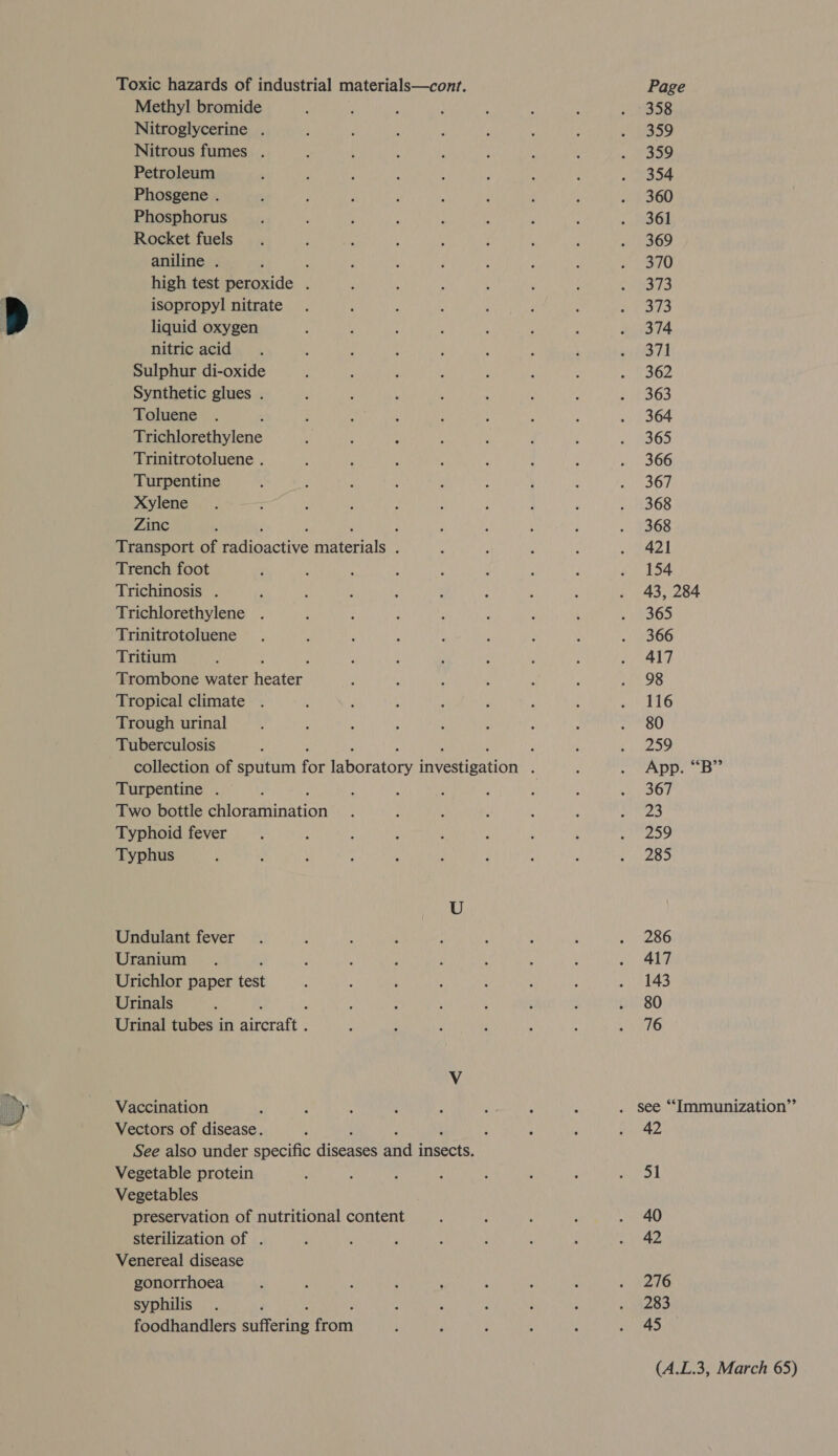 Toxic hazards of industrial materials—cont. Methyl bromide Nitroglycerine . Nitrous fumes . Petroleum Phosgene . Phosphorus Rocket fuels aniline . , : high test peroxide . isopropyl nitrate liquid oxygen nitric acid Sulphur di-oxide Synthetic glues . Toluene Trichlorethylene Trinitrotoluene . Turpentine Xylene Zinc ; Transport of Pianctive eater : Trench foot Trichinosis . Trichlorethylene . Trinitrotoluene Tritium Trombone water heater! Tropical climate Trough urinal Tuberculosis Turpentine . Two bottle Bearamina tion Typhoid fever Typhus Undulant fever Uranium Urichlor paper feat Urinals . Urinal tubes in Riferatts Vaccination Vectors of disease. See also under specific eres iid ceciy Vegetable protein Vegetables preservation of nutritional content sterilization of . Venereal disease gonorrhoea syphilis foodhandlers siterig on Page 359 359 354 360 361 369 370 373 373 374 371 362 363 364 365 366 367 368 368 421 154 43, 284 365 366 417 98 116 80 259 App. ““B” 367 23 259 285 286 417 143 80 76 42 51 40 42 276 283 45