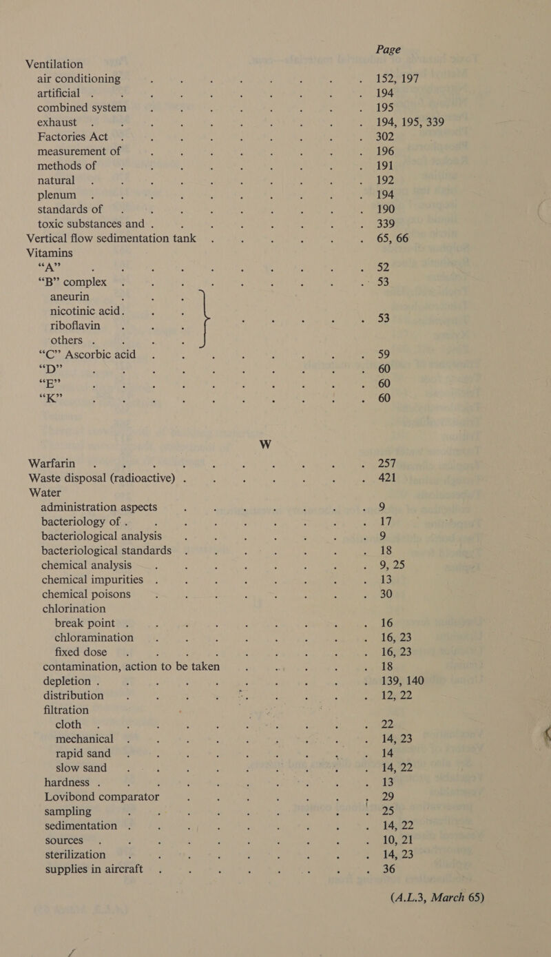 Page Ventilation air conditioning ‘ :  : : ; ~ LS527197 artificial . ‘ , ‘ A , , : : . 194 combined system : , : : és : ; &lt; el GO exhaust . ; : ; Y ; : : : . 194, 195, 339 Factories Act . ‘ 3 : ’ : ; : » S02 measurement of : ; : j i . : . 196 methods of , 4 ‘ 4 : ; , : . 191 natural . : : : ! . : : ‘ mh bP plenum . ; ; é é : : : : . 194 standards of . : : ' i ‘ : : . 190 toxic substances and . : : ‘ 4 ‘ : . ee Vertical flow sedimentation tank . : i : : . 65, 66 Vitamins SA? 4 . ; : ; ‘ : : ; eiioe *B” complex . ; : } ; : : : et) aneurin nicotinic acid. 53 riboflavin others . f : : “C”’ Ascorbic acid . : : “ : : A eae biel ; ; ; : ; ; : t , . 60 Sake : : ‘ é : : : : : . 60 sh) eee é ; ” ‘ : ; : : . 60 W Warfarin. : : ; : : : é F Pg ees) '| Waste disposal (radioactive) . ; f ' : ; Rage 2, | Water administration aspects 9 bacteriology of . 17 bacteriological analysis 9 bacteriological standards 18 chemical analysis 23 chemical impurities 13 chemical poisons 30 chlorination break point 16 chloramination 16, 23 fixed dose . : : 16, 23 contamination, action to be taken 18 depletion . 139, 140 distribution 12622 filtration cloth ae mechanical 14, 23 rapid sand 14 slow sand 14, 22 hardness . ; 13 Lovibond comparator 29 sampling 25 sedimentation 14, 22 sources 10, 21 sterilization 14, 23 supplies in aircraft 36
