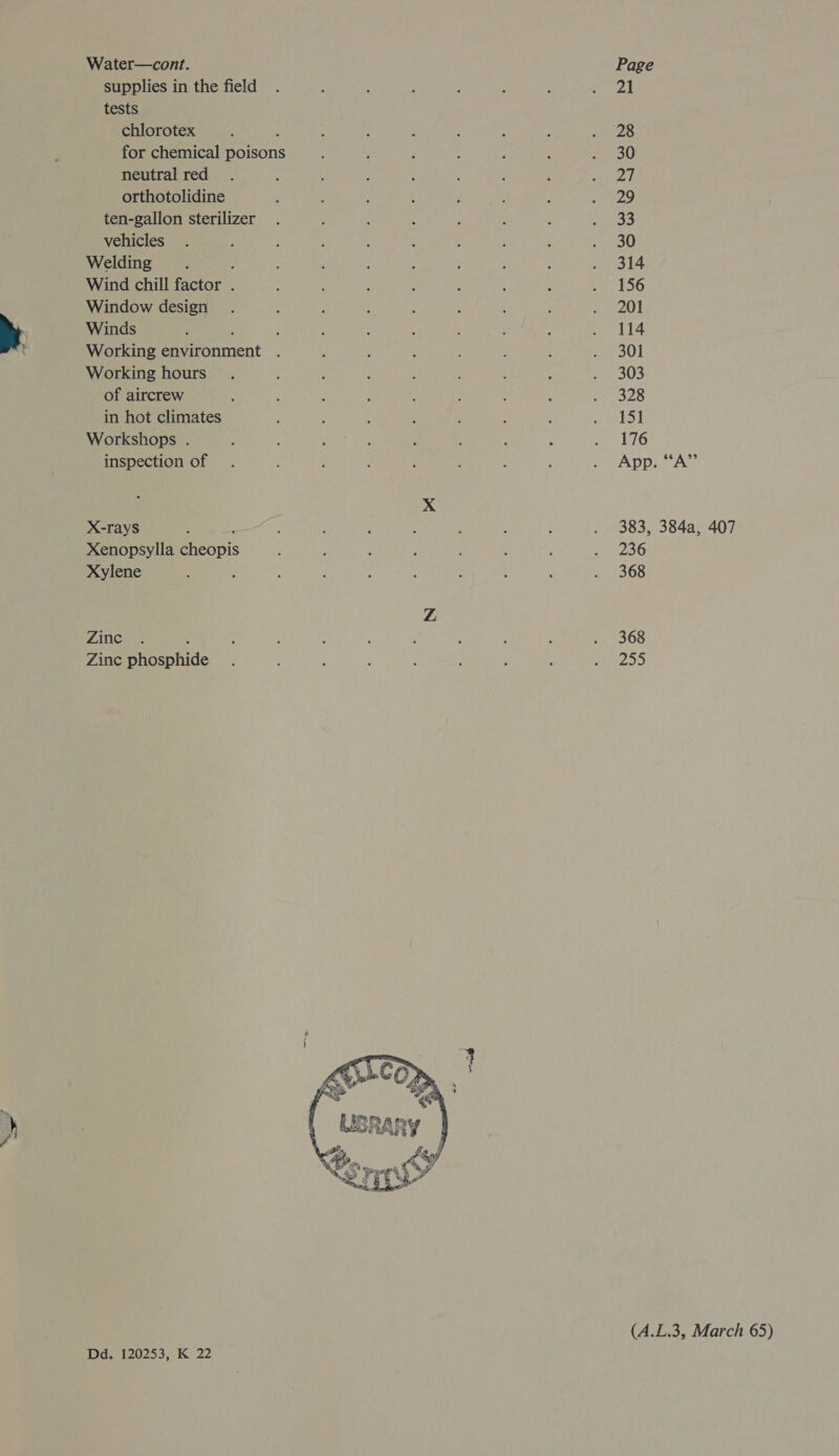 Water—cont. Page supplies in the field . : : : ; : , eS | tests chlorotex P ‘ : ‘ ; j , wee for chemical ate : : F : : : pee ge) neutral red . ; : : R ; : ; shee be orthotolidine : ‘ : ; : , : a PS) ten-gallon sterilizer . : : : F ' : yal vehicles . : ; : : ; : : : . 30 Welding : : : ; ; ; , : : . 314 Wind chill factor . * ; : A : : : : 156 Window design . : : : : : ; ; 7 gO » Winds OREO VIR Abel tach Saran! MPa ais Pe t Working environment . , : ; : ; me ol Working hours . ; 3 : 3 ; ; . 303 of aircrew : : , : : ; : 2S in hot climates : 3 é : ! , F por tS) Workshops . : { ; : LG inspection of . : g : ; : : : mT ADDI A A xX X-rays : : : , : d ; : . 383, 384a, 407 Xenopsylla Epeapis 2 ; , : : ‘ ; 256 Xylene : ; : i ; ‘ : ; : . 368 Z LATCRE: : : : , ; 3 : : . 368 Zinc ar pfide ’ . , : : : ‘ : Shh aap . ey Srp Ss (A.L.3, March 65) Dds 120253; K 22