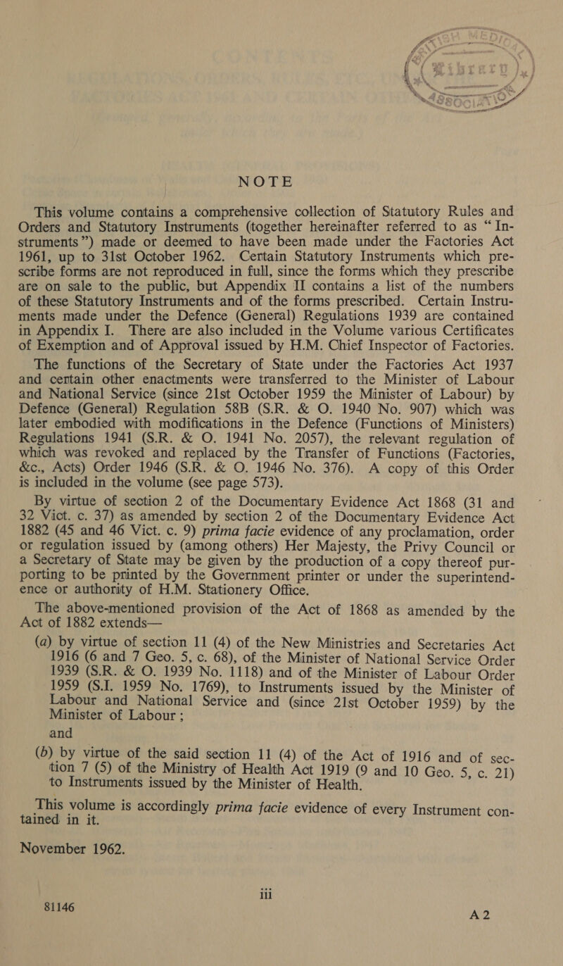 NOTE This volume contains a comprehensive collection of Statutory Rules and Orders and Statutory Instruments (together hereinafter referred to as “ In- struments”) made or deemed to have been made under the Factories Act 1961, up to 3lst October 1962. Certain Statutory Instruments which pre- scribe forms are not reproduced in full, since the forms which they prescribe are on sale to the public, but Appendix II contains a lst of the numbers of these Statutory Instruments and of the forms prescribed. Certain Instru- ments made under the Defence (General) Regulations 1939 are contained in Appendix I. There are also included in the Volume various Certificates of Exemption and of Approval issued by H.M. Chief Inspector of Factories. The functions of the Secretary of State under the Factories Act 1937 and certain other enactments were transferred to the Minister of Labour and National Service (since 21st October 1959 the Minister of Labour) by Defence (General) Regulation 58B (S.R. &amp; O. 1940 No. 907) which was later embodied with modifications in the Defence (Functions of Ministers) Regulations 1941 (S.R. &amp; O. 1941 No. 2057), the relevant regulation of which was revoked and replaced by the Transfer of Functions (Factories, &amp;c., Acts) Order 1946 (S.R. &amp; O. 1946 No. 376). A copy of this Order is included in the volume (see page 573). By virtue of section 2 of the Documentary Evidence Act 1868 (31 and 32 Vict. c. 37) as amended by section 2 of the Documentary Evidence Act 1882 (45 and 46 Vict. c. 9) prima facie evidence of any proclamation, order or regulation issued by (among others) Her Majesty, the Privy Council or a Secretary of State may be given by the production of a copy thereof pur- porting to be printed by the Government printer or under the superintend- ence or authority of H.M. Stationery Office. The above-mentioned provision of the Act of 1868 as amended by the Act of 1882 extends— (a) by virtue of section 11 (4) of the New Ministries and Secretaries Act 1916 (6 and 7 Geo. 5, c. 68), of the Minister of National Service Order 1939 (S.R. &amp; O. 1939 No. 1118) and of the Minister of Labour Order 1959 (S.1. 1959 No. 1769), to Instruments issued by the Minister of Labour and National Service and (since 21st October 1959) by the Minister of Labour ; and (5) by virtue of the said section 11 (4) of the Act of 1916 and of sec- tion 7 (5) of the Ministry of Health Act 1919 (9 and 10 Geo. ence) to Instruments issued by the Minister of Health. vies volume is accordingly prima facie evidence of every Instrument con- ined in it. November 1962. ili 81146 A2