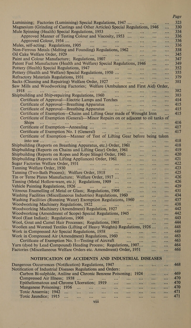 Luminising; Factories (Luminising) Special Regulations, 1947 . ; Magnesium (Grinding of Castings and Other Articles) Special Regulations 1946 Mule Spinning (Health) Special Regulations, 1953 ‘ni Approved Manner of Testing Colour and Viscosity, 1953 wir Approved Colour, 1954 . a ee me Mules, self-acting; Regulations, 1905 , Non-Ferrous Metals (Melting and Founding) Regulations, 1962 Oil Cake Welfare Order, 1929 re : Ss Paint and Colour Manufacture; Regulations, 1907 ; Patent Fuel Manufacture (Health and Welfare) Special Regulations 1946 Pottery (Health) Special Regulations, 1947 Pottery (Health and Welfare) Special Regulations, 1950 . Refractory Materials Regulations, 1931 _.... ats Sacks (Cleaning and Repairing) Welfare Order, 1927 a : Saw Mills and Woodworking Factories; Welfare CSOT ell and First t Aid) Order, 1918 ... vm 5 Shipbuilding and Ship-repairing Regulations, 1960 Bs Certificate of Approval—Electric Lamps and Torches Certificate of Approval—Breathing Apparatus Certificate of Approval—Breathing Apparatus ‘ Certificate of Exemption—Chains and Lifting Gear made of ‘Wrought Iron Certificate of Exemption (General)—Minor Repairs on or adjacent to oil tanks of Ships ne : Certificate of Exemption—Annealing . Certificate of Exemption No. 1 (General) Certificate of Se oerieaatd of Test of Lifting Gear before being taken into use . vie mA aie Shipbuilding (Reports | on Breathing ‘Apparatus, etc.) Order, 1961 Shipbuilding (Reports on Chains and Lifting Gear) Order, 1961 Shipbuilding (Reports on Ropes and Rope Slings) Order, 1961 Uy Shipbuilding (Reports on Lifting Appliances) Order, 1961 Sugar Factories Welfare Order, 1931 - Tanning Welfare Order, 1930 Tanning (Two-Bath Process); Welfare Order, 1918 ye Tin or Terne Plates Manufacture; Welfare Order, 1917 ... Tinning (Metal Hollow-ware, etc.); Regulations, 1909 Vehicle Painting Regulations, 1926 ... ie 33 tr Vitreous Enamelling of Metal or Glass; Regulations, 1908 ae Washing Facilities (Miscellaneous Industries) Regulations, 1960 Washing Facilities (Running Water) Exemption Regulations, 1960 Woodworking Machinery Regulations, 1922 sae ad Woodworking Machinery (Amendment) Regulation, 1927 2 Woodworking (Amendment of Scope) Special Regulations, 1945 Wool (East Indian); Regulations, 1908 _... “4 Wool, Goat and Camel Hair Processes; Regulations, 1905 be Woollen and Worsted Textiles (Lifting of Heavy Weights) Regulations 1926... Work in Compressed Air Special Regulations, 1958 ae +t Work in Compressed Air (Amendment) Regulations, 1960 Certificate of Exemption No. 1—Testing of Aircraft . Yarn (dyed by Lead Compound) Heading Process; Regulations, 1907. Factories (Miscellaneous Welfare Orders etc. Amendment) Order, 1951 NOTIFICATION OF ACCIDENTS AND INDUSTRIAL DISEASES Dangerous Occurrences (Notification) Regulations, 1947 Notification of Industrial Diseases Regulations and Orders: Carbon Bi-sulphide, Aniline and Chronic Benzene eae 1924 Compressed Air Illness; 1938 . j “fe és Epitheliomatous and Chrome Ulceration: 1919 Manganese Poisoning; 1936 Toxic Anaemia; 1942 Toxic Jaundice; 1915 - Vili Page 323 330 334 336 468 469 470 470 470 471 471