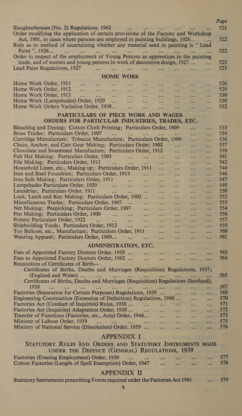 Slaughterhouses (No. 2) Regulations, 1962 Order modifying the application of certain provisions of the Factory and Workshop Act, 1901, in cases where persons are employed in painting buildings, 1926.. , Rule as to method of ascertaining whether any material used in Pepe is. “** Lead Paint ’’, 1926.. a Order in respect of the employment of Young Persons a as $ apprentices ; in the painting trade, and of women and young persons in work of decorative design, 1927 . Lead Paint Regulations, 1927 HOME WORK Home Work Order, 1911 Home Work Order, 1912 Home Work Order, 1913 alts Home Work (Lampshades) Order, 1929 te Home Work Orders Variation Order, 1938.. PARTICULARS OF PIECE WORK AND WAGES ORDERS FOR PARTICULAR INDUSTRIES, TRADES, ETC. Bleaching and Dyeing; Cotton Cloth Printing; Particulars Order, 1909 Brass Trades; Particulars Order, 1907 ae Cartridge Manufacture: Tobacco Manufacture; Particulars Order, 1909 Chain, Anchor, and Cart Gear Making; Particulars Order, 1902 Chocolate and Sweetmeat Manufacture; Particulars Order, 1912 Felt Hat Making; Particulars Order, 1903 File Making; Particulars Order, 1911 ae Household Linen, etc., Making up; Particulars Order, 1911 Iron and Steel Foundries; Particulars Order, 1913 Iron Safe Making; Particulars Order, 1911 Lampshades Particulars Order, 1929 Laundries; Particulars Order, 1911 Lock, Latch and Key Making; Particulars Order, 1902 . Miscellaneous Trades; Particulars Order, 1907 Net Making; Peapicking; Particulars Order, 1907 Pen Making; Particulars Order, 1900 4 ; Pottery Particulars Order, 1922 a Shipbuilding Yards; Particulars Order, 1912 ap 4 Toy Balloon, etc., Manufacture: Particulars Order, 1911. Wearing Apparel; Particulars Order, 1909.. oy eine Gite ETC, Fees of Appointed Factory Doctors Order, 1958 ... Fees to Appointed Factory Doctors Order, 1962 ... Requisition of Certificates of Birth— Certificates of Births, Deaths and Marriages (Requisition) Regulations, 1937; (England and Wales) . : Certificates of Births, Deaths and Marriages (Requisition) Regulations (Scotland), 1938.4 We Factories (Separation for Certain Purposes) Regulations, 1939 . Engineering Construction (Extension of Lote Regulations, 1960... Factories Act (Conduct of Inquiries) Rules, 1938 . . k Factories Act (Inquiries) Adaptation Order, 1938 .. Transfer of Functions (Factories, etc., Acts) Order, 1946... Minister of Labour Order, 1959 d Ministry of National Service (Dissolution) ‘Order, 1959 . APPENDIX I UNDER THE DEFENCE (GENERAL) REGULATIONS, 1939 Factories (Evening Employment) Order, 1950 “4 Cotton Factories (Length of Spell Exemption) Order, 1947 APPENDIX II Statutory Instruments prescribing Forms required under the Factories Act 1961 x 561 563 564 565 567 570 571 522 573 575 576 577 578 579