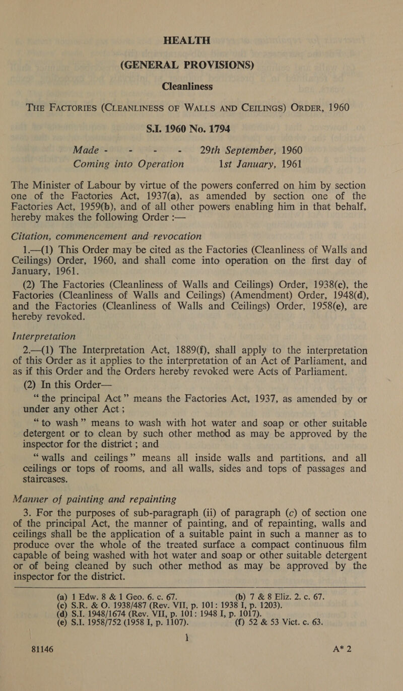 HEALTH (GENERAL PROVISIONS) Cleanliness THE FACTORIES (CLEANLINESS OF WALLS AND CEILINGS) ORDER, 1960 S.I. 1960 No. 1794 Made - ~ - - 29th September, 1960 Coming into Operation Ist January, 1961 The Minister of Labour by virtue of the powers conferred on him by section one of the Factories Act, 1937(a), as amended by section one of the Factories Act, 1959(b), and of all other powers enabling him in that behalf, hereby makes the following Order :— Citation, commencement and revocation 1.—(1) This Order may be cited as the Factories (Cleanliness of Walls and Ceilings) Order, 1960, and shali come into operation on the first day of January, 1961. (2) The Factories (Cleanliness of Walls and Ceilings) Order, 1938(c), the Factories (Cleanliness of Walls and Ceilings) (Amendment) Order, 1948(d), and the Factories (Cleanliness of Walls and Ceilings) Order, 1958(e), are hereby revoked. Interpretation 2.—(1) The Interpretation Act, 1889(f), shall apply to the interpretation of this Order as it applies to the interpretation of an Act of Parliament, and as if this Order and the Orders hereby revoked were Acts of Parliament. (2) In this Order— “the principal Act” means the Factories Act, 1937, as amended by or under any other Act ; “to wash” means to wash with hot water and soap or other suitable detergent or to clean by such other method as may be approved by the inspector for the district ; and “walls and ceilings’ means all inside walls and partitions, and all ceilings or tops of rooms, and all walls, sides and tops of passages and staircases. | Manner of painting and repainting 3. For the purposes of sub-paragraph (ii) of paragraph (c) of section one of the principal Act, the manner of painting, and of repainting, walls and ceilings shall be the application of a suitable paint in such a manner as to produce over the whole of the treated surface a compact continuous film capable of being washed with hot water and soap or other suitable detergent or of being cleaned by such other method as may be approved by the inspector for the district. (a) 1 Edw. 8 &amp; 1 Geo. 6. c. 67. (b) 7 &amp; 8 Eliz. 2. c. 67. (c) S.R. &amp; O. 1938/487 (Rev. VII, p. 101: 1938 I, p. 1203). (d) S.I. 1948/1674 (Rev. VII, p. 101: 1948 I, p. 1017). (e) S.I. 1958/752 (1958 I, p. 1107). (f) 52 &amp; 53 Vict. c. 63. \