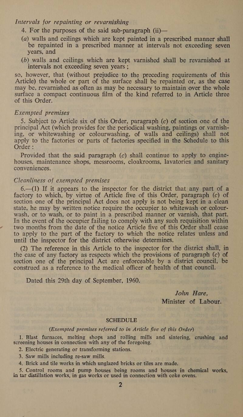 Intervals for repainting or revarnishing 4. For the purposes of the said sub-paragraph (1i)— (a) walls and ceilings which are kept painted in a prescribed manner shall be repainted in a prescribed manner at intervals not exceeding seven years, and (6) walls and ceilings which are kept varnished shall be revarnished at intervals not exceeding seven years ; so, however, that (without prejudice to the preceding requirements of this Article) the whole or part of the surface shall be repainted or, as the case may be, revarnished as often as may be necessary to maintain over the whole surface a compact continuous film of the kind referred to in Article three of this Order. Exempted premises 5. Subject to Article six of this Order, paragraph (c) of section one of the principal Act (which provides for the periodical washing, paintings or varnish- ing, or whitewashing or colourwashing, of walls and ceilings) shall not apply to the factories or parts of factories specified in the Schedule to this Order : Provided that the said paragraph (c) shall continue to apply to engine- houses, maintenance shops, messrooms, cloakrooms, lavatories and sanitary conveniences. Cleanliness of exempted premises 6.—(1) If it appears to the inspector for the district that any part of a factory to which, by virtue of Article five of this Order, paragraph (c) of section one of the principal Act does not apply is not being kept in a clean state, he may by written notice require the occupier to whitewash or colour- wash, or to wash, or to paint in a prescribed manner or varnish, that part. In the event of the occupier failing to comply with any such requisition within two months from the date of the notice Article five of this Order shall cease to apply to the part of the factory to which the notice relates unless and until the inspector for the district otherwise determines. (2) The reference in this Article to the inspector for the district shall, in the case of any factory as respects which the provisions of paragraph (c) of section one of the principal Act are enforceable by a district council, be construed as a reference to the medical officer of health of that council. Dated this 29th day of September, 1960. John Hare, Minister of Labour. SCHEDULE (Exempted premises referred to in Article five of this Order) 1. Blast furnaces, melting shops and rolling mills and sintering, crushing and screening houses in connection with any of the foregoing. 2. Electric generating or transforming stations. 3. Saw mills including re-saw mills. 4. Brick and tile works in which unglazed bricks or tiles are made. _ 5. Control rooms and pump houses being rooms and houses in chemical works, in tar distillation works, in gas works or used in connection with coke ovens.