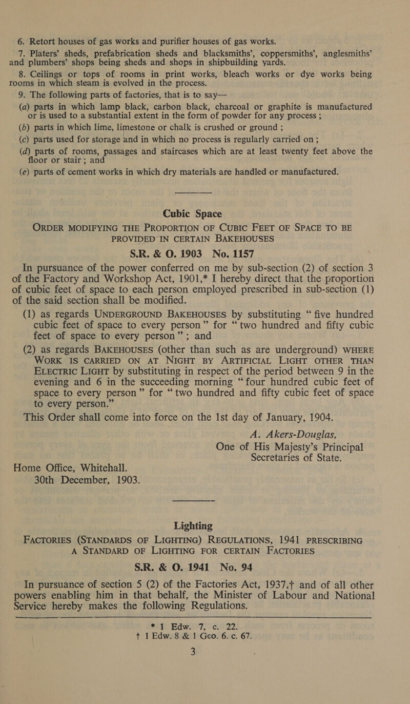 6. Retort houses of gas works and purifier houses of gas works. 7. Platers’ sheds, prefabrication sheds and blacksmiths’, coppersmiths’, anglesmiths’ and plumbers’ shops being sheds and shops in shipbuilding yards. 8. Ceilings or tops of rooms in print works, bleach works or dye works being rooms in which steam is evolved in the process. 9. The following parts of factories, that is to say— (a) parts in which lamp black, carbon black, charcoal or graphite is manufactured or is used to a substantial extent in the form of powder for any process ; (b) parts in which lime, limestone or chalk is crushed or ground ; (c) parts used for storage and in which no process is regularly carried on; (d) parts of rooms, passages and staircases which are at least twenty feet above the floor or stair; and (e) parts of cement works in which dry materials are handled or manufactured. Cubic Space ORDER MODIFYING THE PROPORTION OF CUBIC FEET OF SPACE TO BE PROVIDED IN CERTAIN BAKEHOUSES S.R. &amp; O. 1903 No. 1157 In pursuance of the power conferred on me by sub-section (2) of section 3 of the Factory and Workshop Act, 1901,* I hereby direct that the proportion of cubic feet of space to each person employed prescribed in sub-section (1) of the said section shall be modified. (1) as regards UNDERGROUND BAKEHOUSES by substituting “ five hundred cubic feet of space to every person” for “two hundred and fifty cubic feet of space to every person”; and (2) as regards BAKEHOUSES (other than such as are underground) WHERE WoRK IS CARRIED ON AT NIGHT BY ARTIFICIAL LIGHT OTHER THAN ELEctTRIc LIGHT by substituting in respect of the period between 9 in the evening and 6 in the succeeding morning “four hundred cubic feet of space to every person” for “two hundred and fifty cubic feet of space to every person.” This Order shall come into force on the Ist day of January, 1904. A. Akers-Douglas, One of His Majesty’s Principal Secretaries of State. Home Office, Whitehall. 30th December, 1903. Lighting FACTORIES (STANDARDS OF LIGHTING) REGULATIONS, 1941 PRESCRIBING A STANDARD OF LIGHTING FOR CERTAIN FACTORIES S.R. &amp; O. 1941 No. 94 In pursuance of section 5 (2) of the Factories Act, 1937,+ and of all other powers enabling him in that behalf, the Minister of Labour and National Service hereby makes the following Regulations. 2a (Edwii'7, °cu22: +t 1 Edw. 8 &amp; 1 Geo. 6. c. 67.