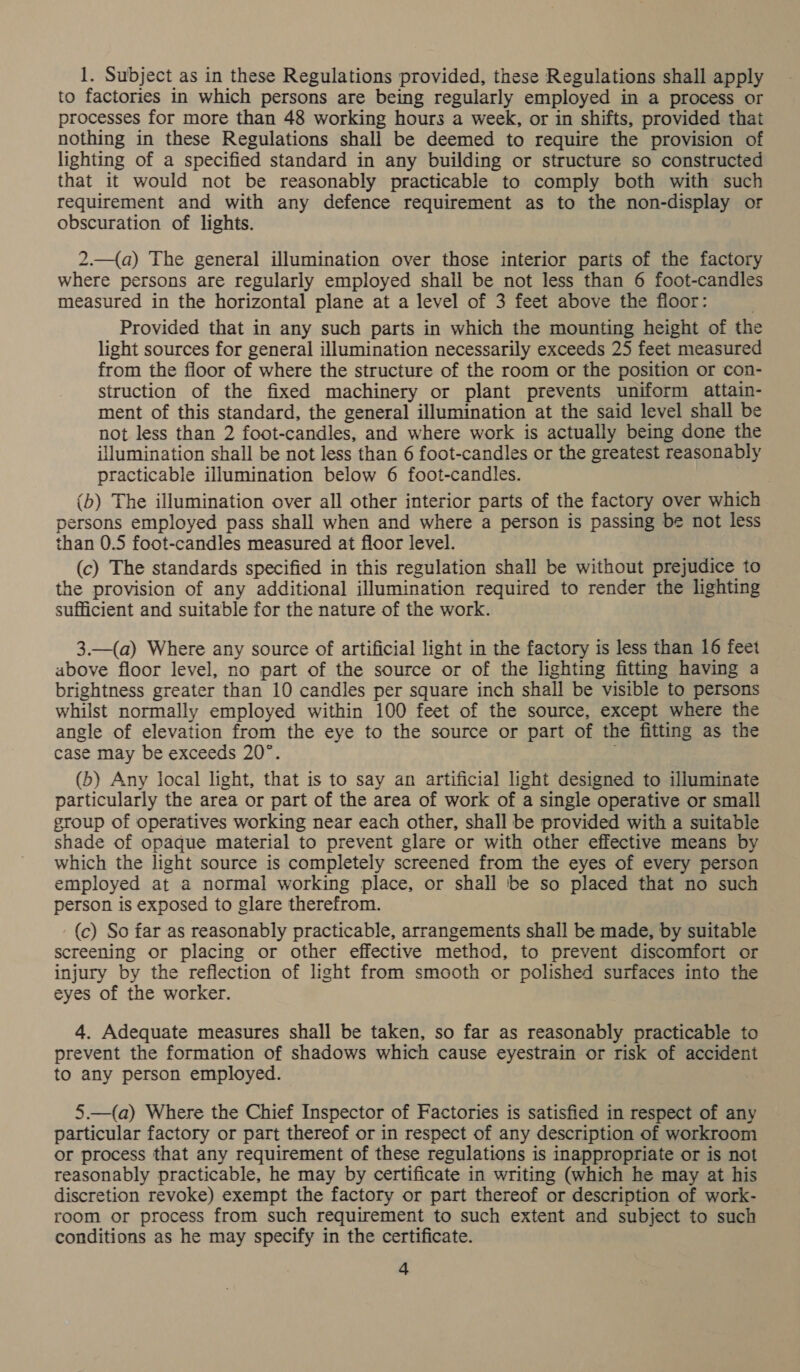 1. Subject as in these Regulations provided, these Regulations shall apply to factories in which persons are being regularly employed in a process or processes for more than 48 working hours a week, or in shifts, provided that nothing in these Regulations shall be deemed to require the provision of lighting of a specified standard in any building or structure so constructed that it would not be reasonably practicable to comply both with such requirement and with any defence requirement as to the non-display or obscuration of lights. 2.—(a) The general illumination over those interior parts of the factory where persons are regularly employed shall be not less than 6 foot-candles measured in the horizontal plane at a level of 3 feet above the floor: Provided that in any such parts in which the mounting height of the light sources for general illumination necessarily exceeds 25 feet measured from the floor of where the structure of the room or the position or con- struction of the fixed machinery or plant prevents uniform attain- ment of this standard, the general illumination at the said level shall be not less than 2 foot-candles, and where work is actually being done the ilumination shall be not less than 6 foot-candles or the greatest reasonably practicable illumination below 6 foot-candles. (b) The illumination over all other interior parts of the factory over which persons employed pass shall when and where a person is passing be not less than 0.5 foot-candles measured at floor level. (c) The standards specified in this regulation shall be without prejudice to the provision of any additional illumination required to render the lighting sufficient and suitable for the nature of the work. 3.—(a) Where any source of artificial light in the factory is less than 16 feet above floor level, no part of the source or of the lighting fitting having a brightness greater than 10 candles per square inch shall be visible to persons whilst normally employed within 100 feet of the source, except where the angle of elevation from the eye to the source or part of the fitting as the case may be exceeds 20°. . (b) Any local light, that is to say an artificial light designed to illuminate particularly the area or part of the area of work of a single operative or small group of operatives working near each other, shall be provided with a suitable shade of opaque material to prevent glare or with other effective means by which the light source is completely screened from the eyes of every person employed at a normal working place, or shall ‘be so placed that no such person is exposed to glare therefrom. (c) So far as reasonably practicable, arrangements shall be made, by suitable screening or placing or other effective method, to prevent discomfort or injury by the reflection of light from smooth or polished surfaces into the eyes of the worker. 4. Adequate measures shall be taken, so far as reasonably practicable to prevent the formation of shadows which cause eyestrain or risk of accident to any person employed. 5.—(a) Where the Chief Inspector of Factories is satisfied in respect of any particular factory or part thereof or in respect of any description of workroom or process that any requirement of these regulations is inappropriate or is not reasonably practicable, he may by certificate in writing (which he may at his discretion revoke) exempt the factory or part thereof or description of work- room or process from such requirement to such extent and subject to such conditions as he may specify in the certificate.