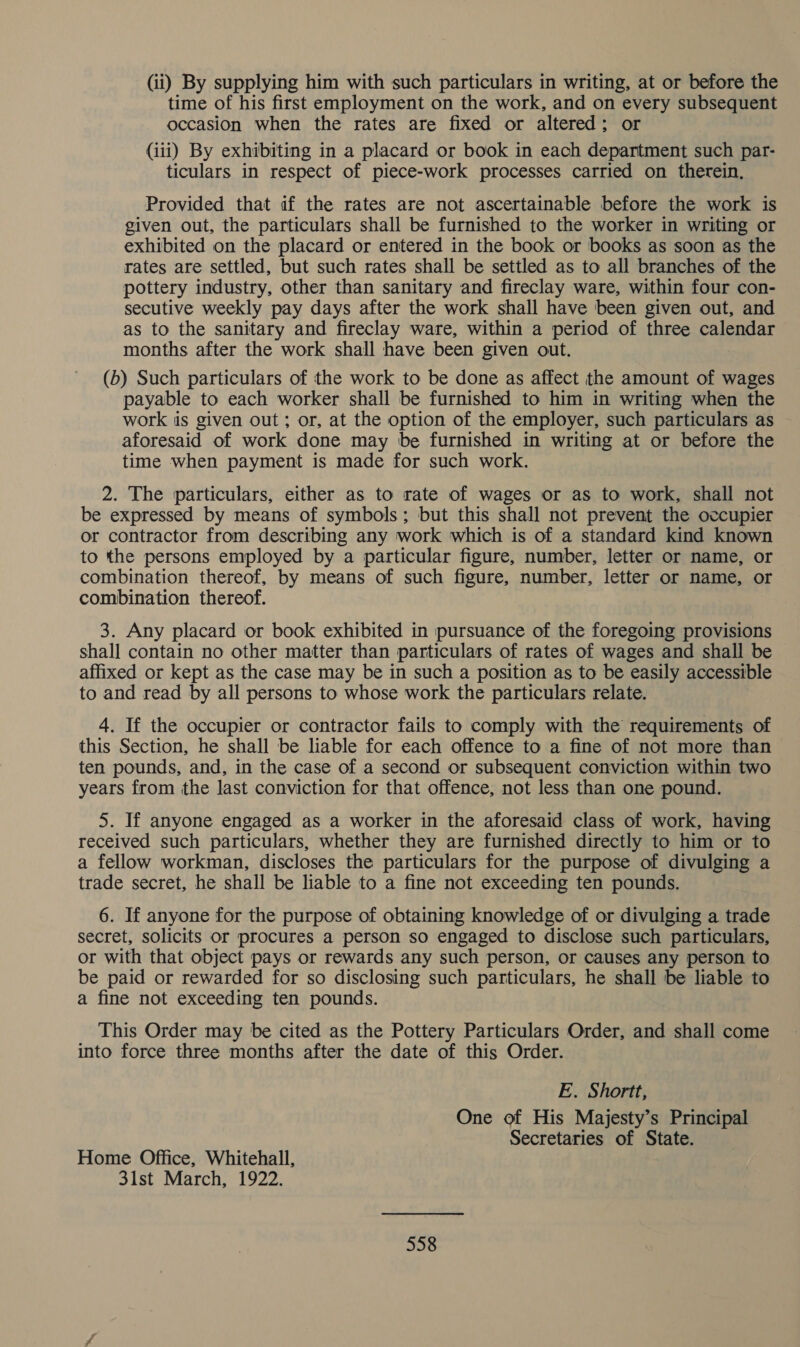 (ii) By supplying him with such particulars in writing, at or before the time of his first employment on the work, and on every subsequent occasion when the rates are fixed or altered; or (iii) By exhibiting in a placard or book in each department such par- ticulars in respect of piece-work processes carried on therein, Provided that if the rates are not ascertainable before the work is given out, the particulars shall be furnished to the worker in writing or exhibited on the placard or entered in the book or books as soon as the rates are settled, but such rates shall be settled as to all branches of the pottery industry, other than sanitary and fireclay ware, within four con- secutive weekly pay days after the work shall have been given out, and as to the sanitary and fireclay ware, within a period of three calendar months after the work shall have been given out. (b) Such particulars of the work to be done as affect the amount of wages payable to each worker shall be furnished to him in writing when the work iis given out ; or, at the option of the employer, such particulars as aforesaid of work done may be furnished in writing at or before the time when payment is made for such work. 2. The particulars, either as to rate of wages or as to work, shall not be expressed by means of symbols; but this shall not prevent the occupier or contractor from describing any work which is of a standard kind known to the persons employed by a particular figure, number, letter or name, or combination thereof, by means of such figure, number, letter or name, or combination thereof. 3. Any placard or book exhibited in pursuance of the foregoing provisions shall contain no other matter than particulars of rates of wages and shall be affixed or kept as the case may be in such a position as to be easily accessible to and read by all persons to whose work the particulars relate. 4. If the occupier or contractor fails to comply with the requirements of this Section, he shall be liable for each offence to a fine of not more than ten pounds, and, in the case of a second or subsequent conviction within two years from the last conviction for that offence, not less than one pound. 5. If anyone engaged as a worker in the aforesaid class of work, having received such particulars, whether they are furnished directly to him or to a fellow workman, discloses the particulars for the purpose of divulging a trade secret, he shall be liable to a fine not exceeding ten pounds. 6. If anyone for the purpose of obtaining knowledge of or divulging a trade secret, solicits or procures a person so engaged to disclose such particulars, or with that object pays or rewards any such person, or causes any person to be paid or rewarded for so disclosing such particulars, he shall be liable to a fine not exceeding ten pounds. This Order may be cited as the Pottery Particulars Order, and shall come into force three months after the date of this Order. E. Shortt, One of His Majesty’s Principal Secretaries of State. Home Office, Whitehall, 31st March, 1922.
