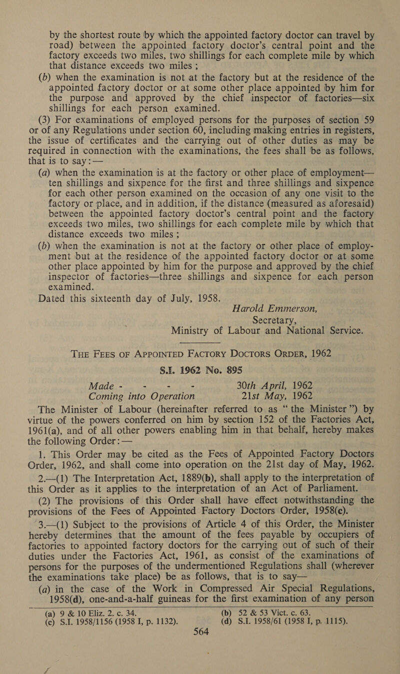 by the shortest route by which the appointed factory doctor can travel by road) between the appointed factory doctor’s central point and the factory exceeds two miles, two shillings for each complete mile by which that distance exceeds two miles ; (b) when the examination is not at the factory but at the residence of the appointed factory doctor or at some other place appointed by him for the purpose and approved by ‘the chief inspector of factories—six shillings for each person examined. (3) For examinations of employed persons for the purposes of section 59 or of any Regulations under section 60, including making entries in registers, the issue of certificates and the carrying out of other duties as may be required in connection with the examinations, the fees shall ‘be as follows, that is to say:— (a) when the examination is at the factory or other place of employment— ten shillings and sixpence for the first and three shillings and sixpence for each other person examined on the occasion of any one visit to the factory or place, and in addition, if the distance (measured as aforesaid) between the appointed factory doctor’s central point and the factory exceeds two miles, two shillings for each complete mile by which that distance exceeds two miles ; (b) when the examination is not at the factory or other place of employ- ment but at the residence of the appointed factory doctor or at some other place appointed by him for the purpose and approved by the chief inspector of factories—three shillings and sixpence for each person examined. Dated this sixteenth day of July, 1958. Harold. Emmerson, Secretary, Ministry of Labour and National Service. THE FEES OF APPOINTED Factory Doctors OrbDeR, 1962 S.F. 1962 No. 895 Made - - - - 30th April, 1962 Coming into Operation 21st May, 1962 The Minister of Labour (hereinafter referred to as “the Minister”) by virtue of the powers conferred on him by section 152 of the Factories Act, 1961(a), and of all other powers enabling him in that behalf, hereby makes the following Order : — 1. This Order may be cited as the Fees of Appointed Factory Doctors Order, 1962, and shall come into operation on the 2lst day of May, 1962. 2.—(1) The Interpretation Act, 1889(b), shall apply to the interpretation of this Order as it applies to the interpretation of an Act of Parliament. (2) The provisions of this Order shall have effect notwithstanding the provisions of the Fees of Appointed Factory Doctors Order, 1958(c). 3.—(1) Subject to the provisions of Article 4 of this Order, the Minister hereby determines that the amount of the fees payable by occupiers of factories to appointed factory doctors for the carrying out of such of their duties under the Factories Act, 1961, as consist of the examinations of persons for the purposes of the undermentioned Regulations shall (wherever the examinations take place) be as follows, that is to say— (a) in the case of the Work in Compressed Air Special Regulations, 1958(d), one-and-a-half guineas for the first examination of any person (a) 9 &amp; 10 Eliz. 2. c. 34. (b) 52 &amp; 53 Vict. c. 63. (c) S.I. 1958/1156 (1958 I, p. 1132). (d) S.I. 1958/61 (1958 I, p. 1115).