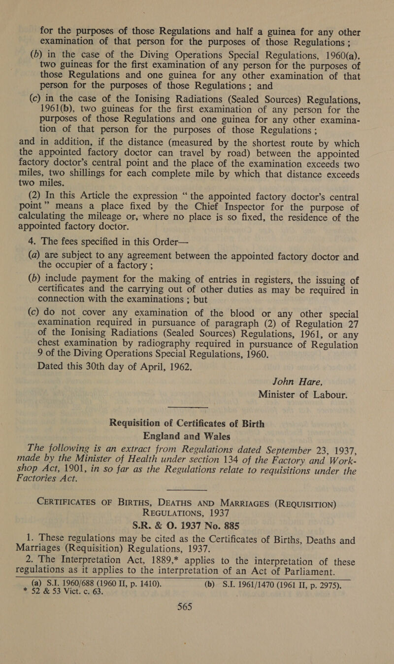 for the purposes of those Regulations and half a guinea for any other examination of that person for the purposes of those Regulations ; (5) in the case of the Diving Operations Special Regulations, 1960(a), two guineas for the first examination of any person for the purposes of those Regulations and one guinea for any other examination of that person for the purposes of those Regulations; and (c) in the case of the Ionising Radiations (Sealed Sources) Regulations, 1961(b), two guineas for the first examination of any person for the purposes of those Regulations and one guinea for any other examina- tion of that person for the purposes of those Regulations : and in addition, if the distance (measured by the shortest route by which the appointed factory doctor can travel by road) between the appointed factory doctor’s central point and the place of the examination exceeds two miles, two shillings for each complete mile by which that distance exceeds two miles. | (2) In this Article the expression “the appointed factory doctor’s central point” means a place fixed by the Chief Inspector for the purpose of calculating the mileage or, where no place is so fixed, the residence of the appointed factory doctor. 4. The fees specified in this Order— (a) are subject to any agreement between the appointed factory doctor and the occupier of a factory ; (6) include payment for the making of entries in registers, the issuing of certificates and the carrying out of other duties as may be required in connection with the examinations ; but (c) do not cover any examination of the blood or any other special examination required in pursuance of paragraph (2) of Regulation 27 of the Ionising Radiations (Sealed Sources) Regulations, 1961, or any chest examination by radiography required in pursuance of Regulation 9 of the Diving Operations Special Regulations, 1960. Dated this 30th day of April, 1962. John Hare, Minister of Labour. Requisition of Certificates of Birth England and Wales The following is an extract from Regulations dated September 23, 1937, made by the Minister of Health under section 134 of the F actory and Work- shop Act, 1901, in so far as the Regulations relate to requisitions under the Factories Act.  CERTIFICATES OF BIRTHS, DEATHS AND MARRIAGES (REQUISITION) REGULATIONS, 1937 S.R. &amp; O. 1937 No. 885 1. These regulations may be cited as the Certificates of Births, Deaths and Marriages (Requisition) Regulations, 1937. 2. The Interpretation Act, 1889,* applies to the interpretation of these regulations as it applies to the interpretation of an Act of Parliament. (a) S.I. 1960/688 (1960 II, p. 1410). (b) S.I. 1961/1470 (1961 II, p. 2975). * 52 &amp; 53 Vict. c. 63.