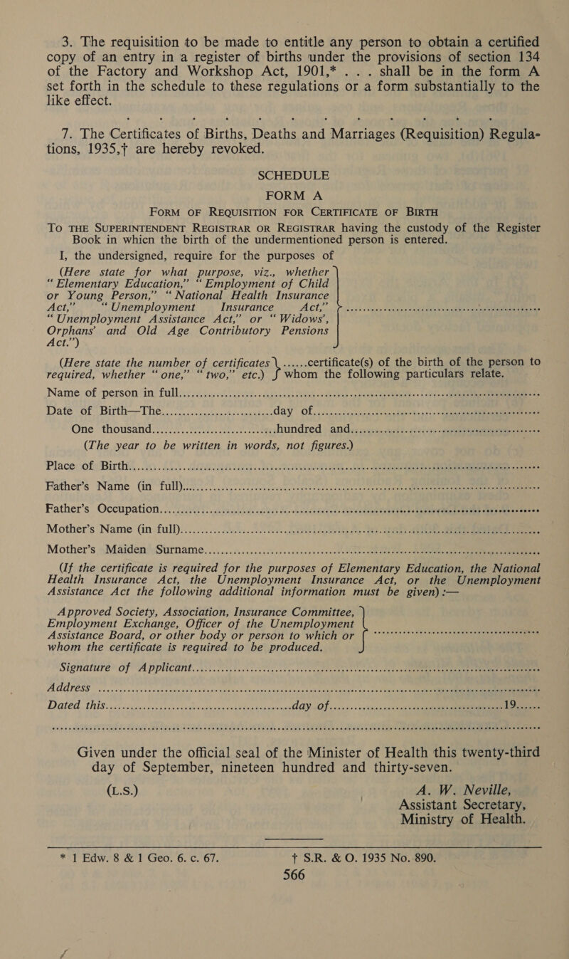 3. The requisition to be made to entitle any person to obtain a certified copy of an entry in a register of births under the provisions of section 134 of the Factory and Workshop Act, 1901,* ... shall be in the form A fst Ao in the schedule to these regulations or a form substantially to the ike effect. 7. The Certificates of Births, Deaths and Marriages (Requisition) Regula- tions, 1935,+ are hereby revoked. SCHEDULE FORM A FORM OF REQUISITION FOR CERTIFICATE OF BIRTH TO THE SUPERINTENDENT REGISTRAR OR REGISTRAR having the custody of the Register Book in whicn the birth of the undermentioned person is entered. I, the undersigned, require for the purposes of (Here state for what purpose, viz., whether “ Elementary Education,’ “Employment of Child or Young Person,’ “ National Health Insurance Act “ Unemployment Insurance ACH,’ ,. > ogs have Catan cuddles ten eee “Unemployment Assistance Act,’ or ‘Widows’, Orphans’ and Old Age Contributory Pensions Act.”) (Here state the number of certificates \...... certificate(s) of the birth of the person to required, whether “one,” “ two,’ etc.) J whom the following particulars relate. Name of ‘person ‘in: fullbis seis cl is eke sasha ca NBS Oe Tics op ee agen w 5s 2 cine Date oto Birth THe ons cwasdne Bo ben etace day Of,.......50:acdasavinaciig>'§s a+) >< cepae One > thousanid: yin. Swale ee hundred : and: ies..n9h 2. a3ices- eee eee see (The year to be written in words, not figures.) Place of: Birthy,.. 3. 252.. REQ hh 2 a re Father's Name. (in full)cn Aoi gcc tek weeds aden neat ewes cn gee ts inate Father’s Occupation... 225000. .h yesh a. cstless San bat fa bade eteiense eee: tk PRR Uae nn en ‘ Mother’s Name (in full).......... sheds... den Ee ge Mother’s »- Maiden wSurname on. .2.s.c0 2h sees sdensd vtincn te Melee Reine sane ee (If the certificate is required for the purposes of Elementary Education, the National Health Insurance Act, the Unemployment Insurance Act, or the Unemployment Assistance Act the following additional information must be given) :— Approved Society, Association, Insurance Committee, | Employment Exchange, Officer of the Unemployment Assistance Board, or other body or person to which or f eee OE St eee ane whom the certificate is required to be produced. COOH HEHEHE EEE HET EE HEE EEESS FETE EHH EHH TEESE HHO EEE HEHE HEHEHE EEEH EEE HEHEHE HEE HEHEHE EH EEE EOE SEHEHE HEHEHE HEHE SHE HEHHSEE OE Given under the official seal of the Minister of Health this twenty-third day of September, nineteen hundred and thirty-seven. (L.S.) | A. W. Neville, Assistant Secretary, Ministry of Health. * 1 Edw. 8 & 1 Geo. 6. c. 67. + S.R. & O. 1935 No. 890.