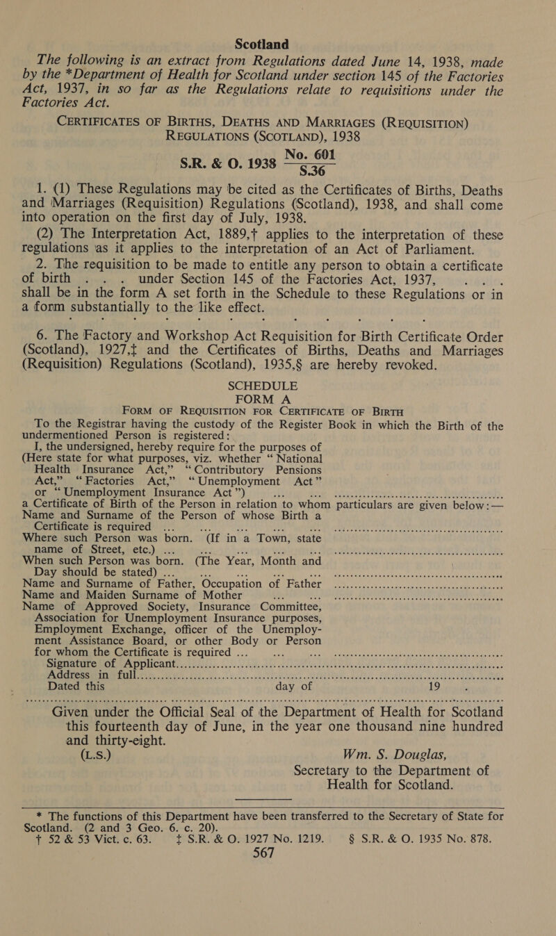 Scotland The following is an extract from Regulations dated June 14, 1938, made by the *Department of Health for Scotland under section 145 of the Factories Act, 1937, in so far as the Regulations relate to requisitions under the Factories Act. CERTIFICATES OF BIRTHS, DEATHS AND MARRIAGES (REQUISITION) REGULATIONS (SCOTLAND), 1938 No. 601 S.R. &amp; O. 1938 $36 1. (1) These Regulations may be cited as the Certificates of Births, Deaths and ‘Marriages (Requisition) Regulations (Scotland), 1938, and shall come into operation on the first day of July, 1938. (2) The Interpretation Act, 1889, applies to the interpretation of these regulations as it applies to the interpretation of an Act of Parliament. 2. The requisition to be made to entitle any person to obtain a certificate of birth . . . under Section 145 of the Factories Act, 1937, Hi: shall be in the form A set forth in the Schedule to these Regulations or in a form substantially to the like effect. 6. The Factory and Workshop Act Requisition for Birth Certificate Order (Scotland), 1927,f and the Certificates of Births, Deaths and Marriages (Requisition) Regulations (Scotland), 1935,§ are hereby revoked. SCHEDULE FORM A FORM OF REQUISITION FOR CERTIFICATE OF BIRTH To the Registrar having the custody of the Register Book in which the Birth of the undermentioned Person is registered: I, the undersigned, hereby require for the purposes of (Here state for what purposes, viz. whether “ National Health Insurance Act,” “Contributory Pensions Act,” “Factories Act,” ‘“ Unemployment Act” or “Unemployment Insurance Act”’) abs PE: Qiadise sche ee EOL 29. Se TOR, a Certificate of Birth of the Person in relation to whom particulars are given below: — Name and Surname of the Person of whose Birth a Certificate is required ... ot Coe ue Aa Where such Person was born. (If in a Town, state name of Street, etc.) ... ie 38% iis op When such Person was born. (The Year, Month and Day should be stated) ... Ce o aa be sh nate ANY in dN aaalei Pa ea Ve ORE od Ss OR Praticeouer surance Of Father, Occupation of Pather ..3,...0......sscecncaccsteyevevarsveeese, Name and Maiden Surname of Mother bie Oe AN SE CRT cy ae a Ue Nan Name of Approved Society, Insurance Committee, Association for Unemployment Insurance purposes, Employment Exchange, officer of the Unemploy- ment Assistance Board, or other Body or Person for whom the Certificate is required ... a RE ed RN hoe ae aH TRS WR worl co UP Bare a Bre COME MO CAp ia NLA, sd dada Ed sa loca Golda as ah Ole vais tied v dy ave ols Pans de cabice he ee Bee oem CMMI GE AE AU Ek Oe clsnaloamad Spats uM SUMA Cinewacidnes «doe th bank. cast LOL AD, cakes Dated this day of 19 ‘ PRE e ee eee m ees ee eee teases ee eee es SHFETEHHEEEHE HEHEHE HSE HEHE EHH EHH EEE EH EEE EEE OHH HEE EEE EEE EOE HEHEHE OHO EMO HEHEHE ETE Given under the Official Seal of the Department of Health for Scotland this fourteenth day of June, in the year one thousand nine hundred and thirty-eight. (L.S.) Wm. S. Douglas, Secretary to the Department of Health for Scotland. COPE H eee eee eee ee Dero seeeesreresesreneeeees POH Oe eee eee eee meses ereraeseereeeeeseeees   * The functions of this Department have been transferred to the Secretary of State for Scotland. (2 and 3 Geo. 6. c. 20). { 52°&amp;53 Vict. c. 63. t S.R. &amp; O. 1927 No. 1219. § S.R. &amp; O. 1935 No. 878.