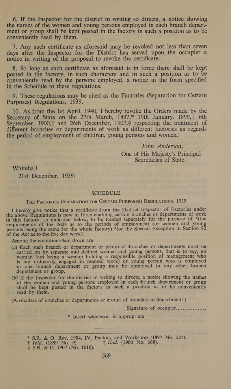 6. If the Inspector for the district in writing so directs, a notice showing the names of the women and young persons employed in each branch depart- ment or group shall be kept posted in the factory in such a position as to be conveniently read by them. 7. Any such certificate as aforesaid may be revoked not less than seven days after the Inspector for the District has served upon the occupier a notice in writing of the proposal to revoke the certificate. 8. So long as such certificate as aforesaid is in force there shall be kept posted in the factory, in such characters and in such a position as to be conveniently read by the persons employed, a notice in the form specified in the Schedule to these regulations. 9. These regulations may be cited as the Factories (Separation for Certain Purposes) Regulations, 1939. 10. As from the Ist April, 1940, I hereby revoke the Orders made by the Secretary of State on the 27th March, 1897,* 19th January, 1899,+ 6th September, 1900, and 26th December, 1907,§ respecting the treatment of different branches or departments of work as different factories as regards the period of employment of children, young persons and women. John Anderson, One of His Majesty’s Principal Secretaries of State. Whitehall. 21st December, 1939. SCHEDULE THE FACTORIES (SEPARATION FOR CERTAIN PURPOSES) REGULATIONS, 1939 I] hereby give notice that a certificate from the District Inspector of Factories under the above Regulations is now in force enabling certain branches or departments of work in this factory, as indicated below, to be treated separately for the purpose of *(the requirements of the Acts as to the periods of employment for women and young persons being the same for the whole factory) *(or the Special Exception in Section 82 of the Act as to the five diay week). Among the conditions laid down are (a) Each such branch or department or group of branches or departments must be carried on by separate and distinct women and young persons, that is to say, no woman (not being a woman holding a responsible position of management who is not ordinarily engaged in manual work) or young person who is employed in one branch department or group may be employed in any other branch department or group. (b) If the Inspector for the district in writing so directs, a notice showing the names of the women and young persons employed in each branch department or group shall be kept posted in the factory in such a position as to be conveniently read by them. (Particulars of branches or departments or groups of branches or departments.) Signalture of soccupier...).....0..5...0) * Insert whichever is appropriate  * SR. &amp; O. Rev. 1904, IV, Factory and Workshop (1897 No. 227). + Ibid. (1899 No. 9). t Ibid. (1900 No. 668). § S.R. &amp; O. 1907 (No. 1010).